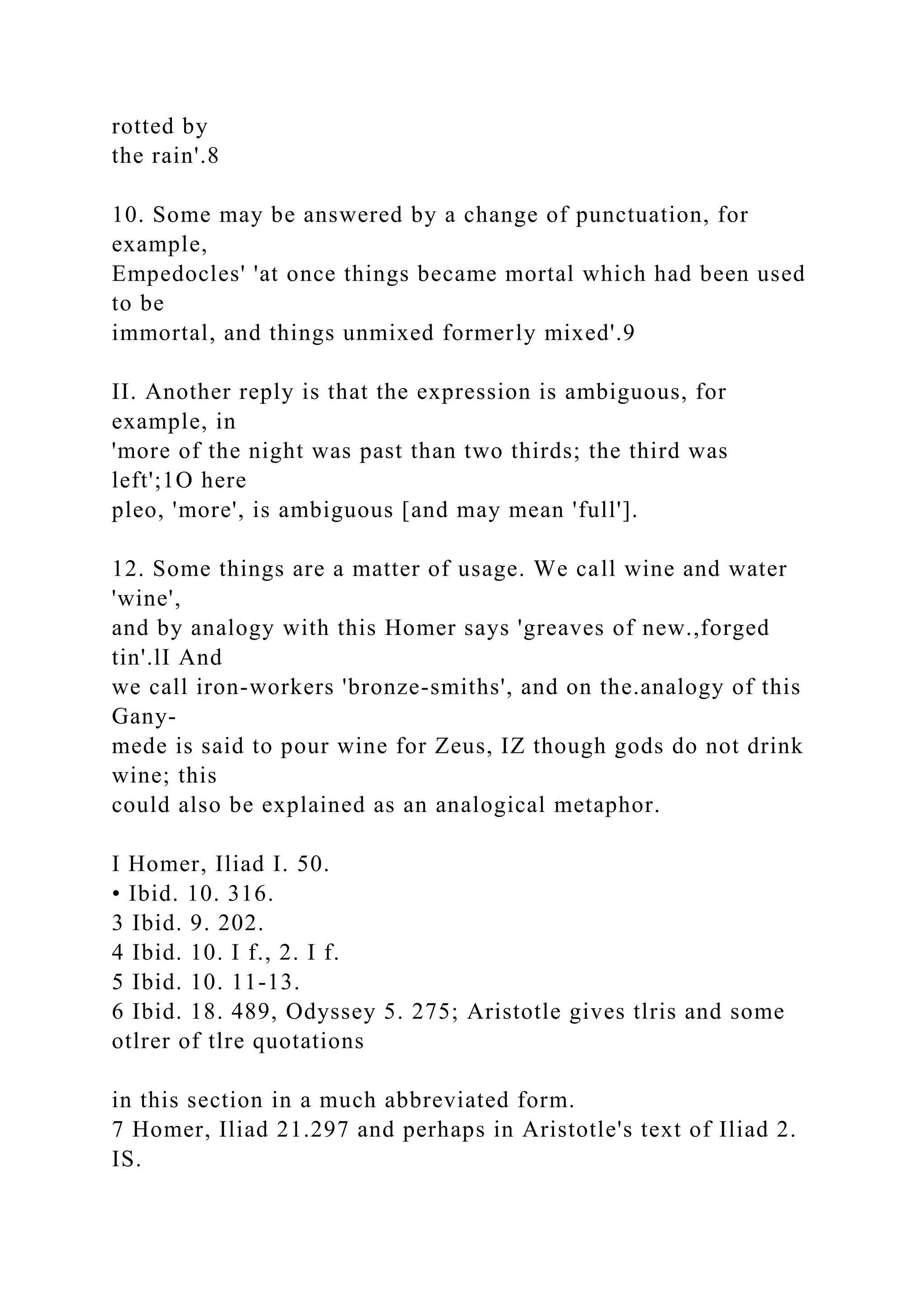 rotted by
the rain'.8
10. Some may be answered by a change of punctuation, for
example,
Empedocles' 'at once things became mortal which had been used
to be
immortal, and things unmixed formerly mixed'.9
II. Another reply is that the expression is ambiguous, for
example, in
'more of the night was past than two thirds; the third was
left';1O here
pleo, 'more', is ambiguous [and may mean 'full'].
12. Some things are a matter of usage. We call wine and water
'wine',
and by analogy with this Homer says 'greaves of new.,forged
tin'.lI And
we call iron-workers 'bronze-smiths', and on the.analogy of this
Gany-
mede is said to pour wine for Zeus, IZ though gods do not drink
wine; this
could also be explained as an analogical metaphor.
I Homer, Iliad I. 50.
• Ibid. 10. 316.
3 Ibid. 9. 202.
4 Ibid. 10. I f., 2. I f.
5 Ibid. 10. 11-13.
6 Ibid. 18. 489, Odyssey 5. 275; Aristotle gives tlris and some
otlrer of tlre quotations
in this section in a much abbreviated form.
7 Homer, Iliad 21.297 and perhaps in Aristotle's text of Iliad 2.
IS.
 