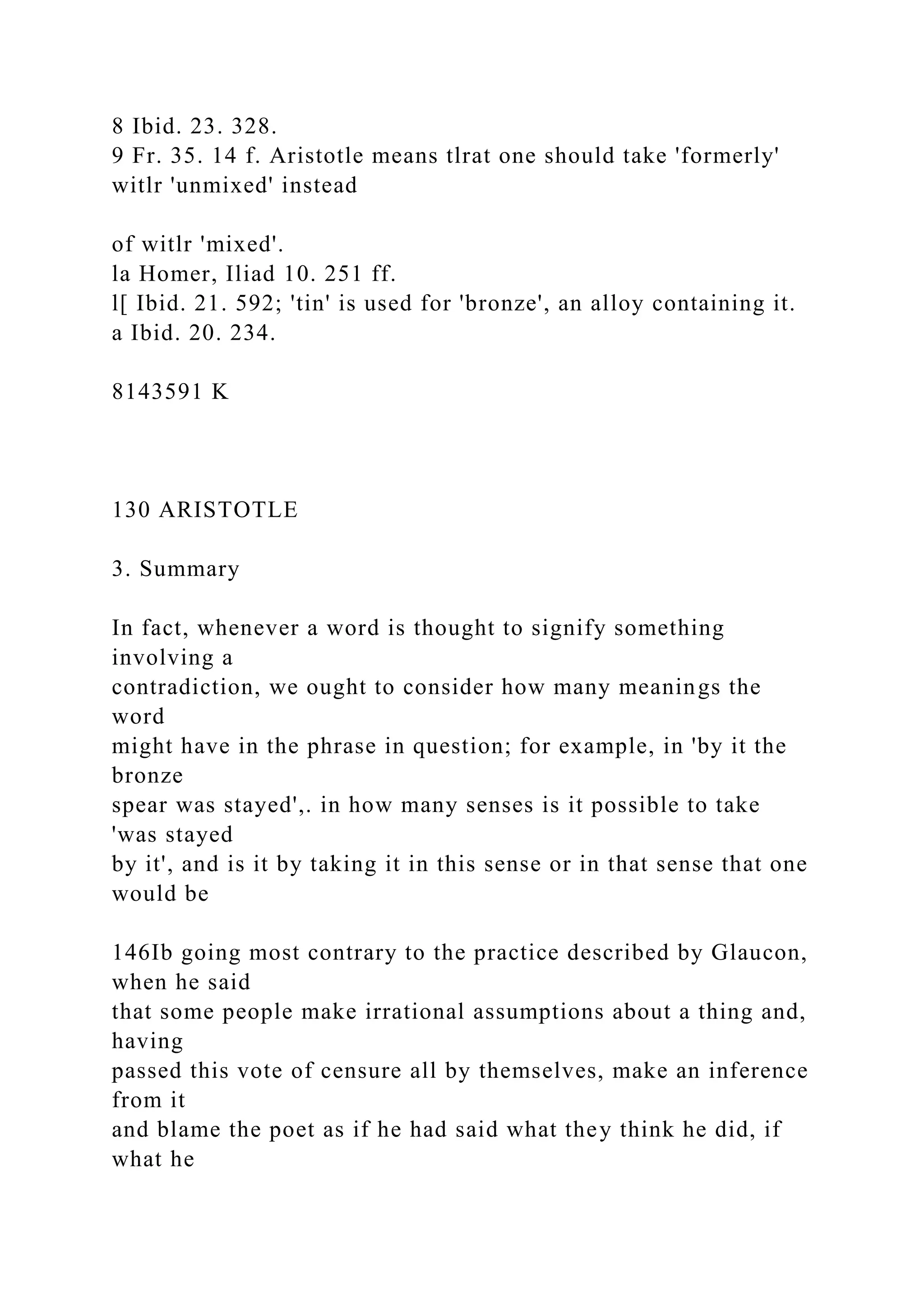8 Ibid. 23. 328.
9 Fr. 35. 14 f. Aristotle means tlrat one should take 'formerly'
witlr 'unmixed' instead
of witlr 'mixed'.
la Homer, Iliad 10. 251 ff.
l[ Ibid. 21. 592; 'tin' is used for 'bronze', an alloy containing it.
a Ibid. 20. 234.
8143591 K
130 ARISTOTLE
3. Summary
In fact, whenever a word is thought to signify something
involving a
contradiction, we ought to consider how many meanings the
word
might have in the phrase in question; for example, in 'by it the
bronze
spear was stayed',. in how many senses is it possible to take
'was stayed
by it', and is it by taking it in this sense or in that sense that one
would be
146Ib going most contrary to the practice described by Glaucon,
when he said
that some people make irrational assumptions about a thing and,
having
passed this vote of censure all by themselves, make an inference
from it
and blame the poet as if he had said what they think he did, if
what he
 