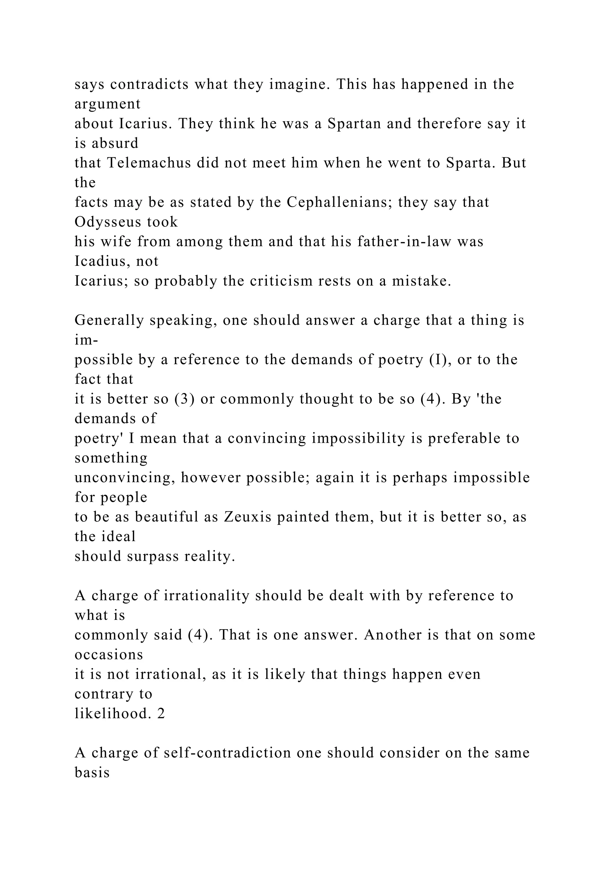 says contradicts what they imagine. This has happened in the
argument
about Icarius. They think he was a Spartan and therefore say it
is absurd
that Telemachus did not meet him when he went to Sparta. But
the
facts may be as stated by the Cephallenians; they say that
Odysseus took
his wife from among them and that his father-in-law was
Icadius, not
Icarius; so probably the criticism rests on a mistake.
Generally speaking, one should answer a charge that a thing is
im-
possible by a reference to the demands of poetry (I), or to the
fact that
it is better so (3) or commonly thought to be so (4). By 'the
demands of
poetry' I mean that a convincing impossibility is preferable to
something
unconvincing, however possible; again it is perhaps impossible
for people
to be as beautiful as Zeuxis painted them, but it is better so, as
the ideal
should surpass reality.
A charge of irrationality should be dealt with by reference to
what is
commonly said (4). That is one answer. Another is that on some
occasions
it is not irrational, as it is likely that things happen even
contrary to
likelihood. 2
A charge of self-contradiction one should consider on the same
basis
 