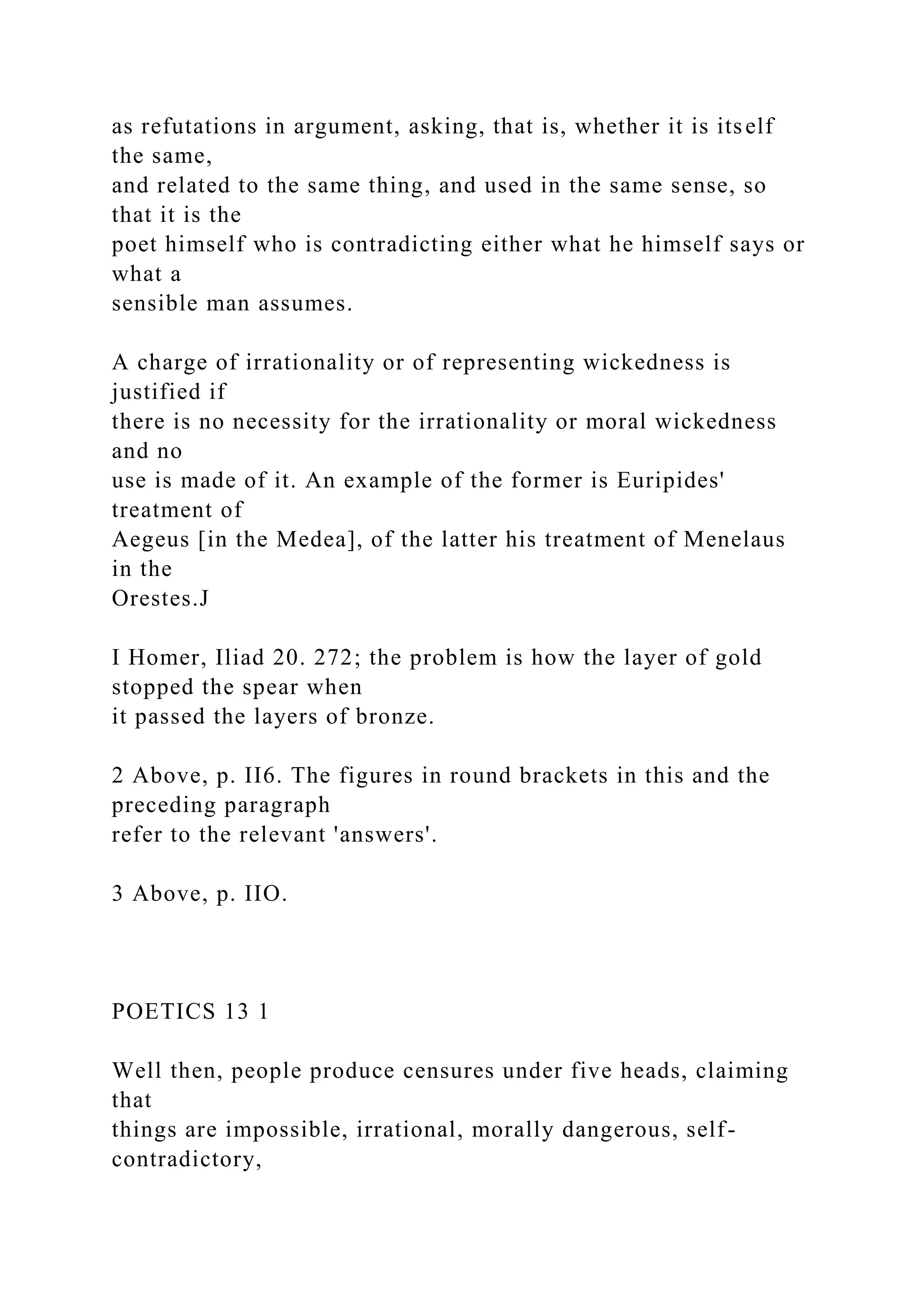 as refutations in argument, asking, that is, whether it is itself
the same,
and related to the same thing, and used in the same sense, so
that it is the
poet himself who is contradicting either what he himself says or
what a
sensible man assumes.
A charge of irrationality or of representing wickedness is
justified if
there is no necessity for the irrationality or moral wickedness
and no
use is made of it. An example of the former is Euripides'
treatment of
Aegeus [in the Medea], of the latter his treatment of Menelaus
in the
Orestes.J
I Homer, Iliad 20. 272; the problem is how the layer of gold
stopped the spear when
it passed the layers of bronze.
2 Above, p. II6. The figures in round brackets in this and the
preceding paragraph
refer to the relevant 'answers'.
3 Above, p. IIO.
POETICS 13 1
Well then, people produce censures under five heads, claiming
that
things are impossible, irrational, morally dangerous, self-
contradictory,
 