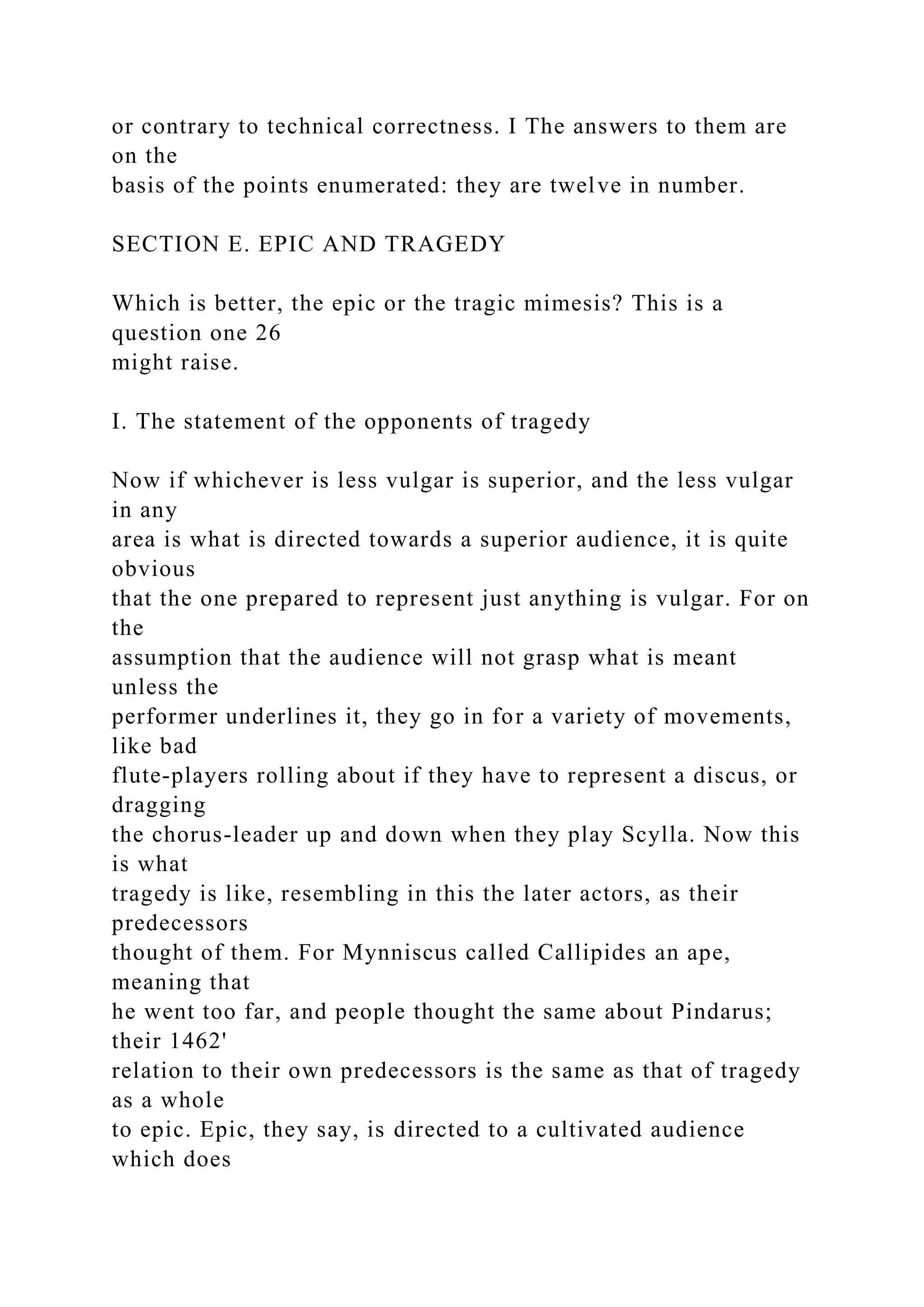 or contrary to technical correctness. I The answers to them are
on the
basis of the points enumerated: they are twelve in number.
SECTION E. EPIC AND TRAGEDY
Which is better, the epic or the tragic mimesis? This is a
question one 26
might raise.
I. The statement of the opponents of tragedy
Now if whichever is less vulgar is superior, and the less vulgar
in any
area is what is directed towards a superior audience, it is quite
obvious
that the one prepared to represent just anything is vulgar. For on
the
assumption that the audience will not grasp what is meant
unless the
performer underlines it, they go in for a variety of movements,
like bad
flute-players rolling about if they have to represent a discus, or
dragging
the chorus-leader up and down when they play Scylla. Now this
is what
tragedy is like, resembling in this the later actors, as their
predecessors
thought of them. For Mynniscus called Callipides an ape,
meaning that
he went too far, and people thought the same about Pindarus;
their 1462'
relation to their own predecessors is the same as that of tragedy
as a whole
to epic. Epic, they say, is directed to a cultivated audience
which does
 