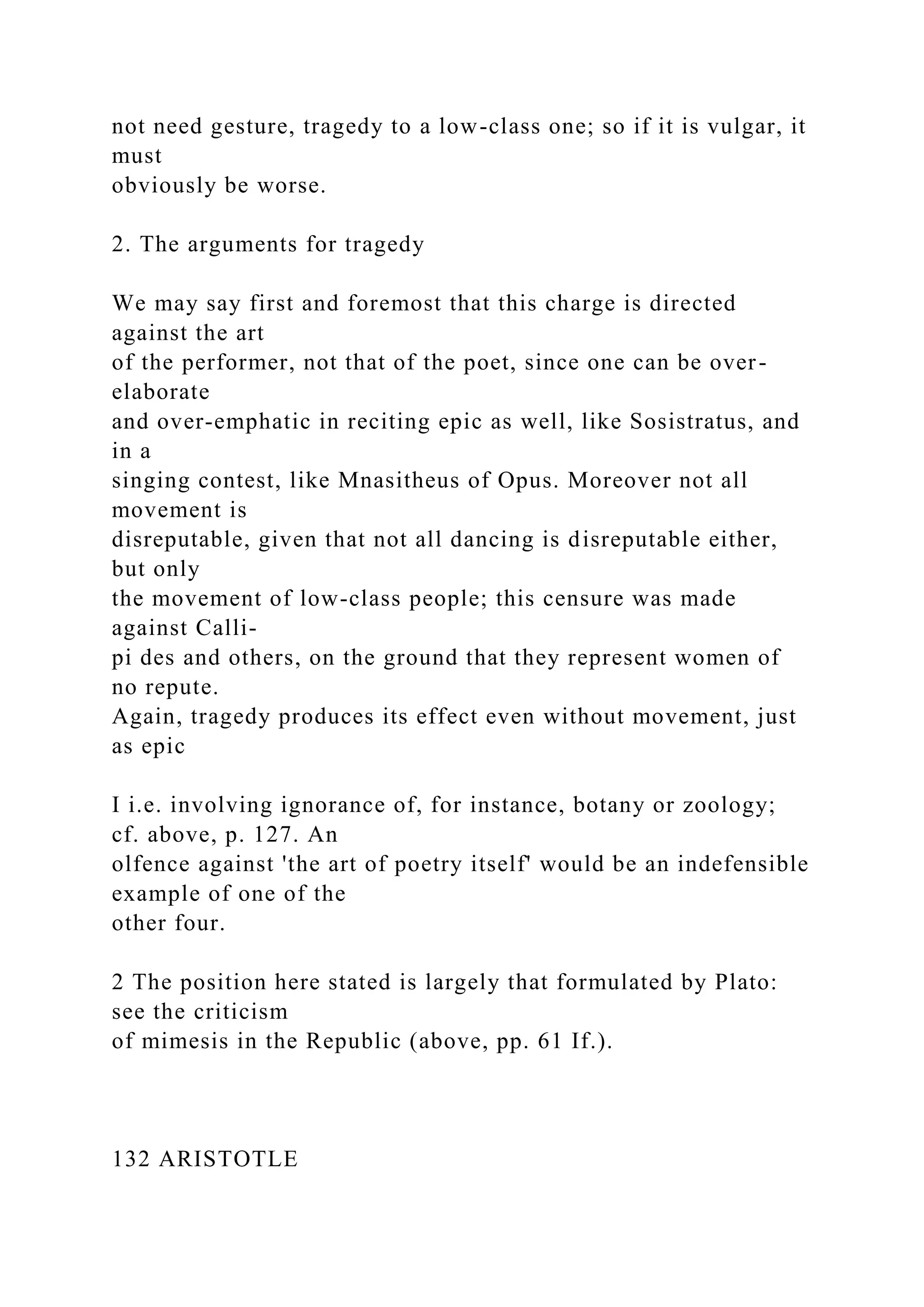 not need gesture, tragedy to a low-class one; so if it is vulgar, it
must
obviously be worse.
2. The arguments for tragedy
We may say first and foremost that this charge is directed
against the art
of the performer, not that of the poet, since one can be over-
elaborate
and over-emphatic in reciting epic as well, like Sosistratus, and
in a
singing contest, like Mnasitheus of Opus. Moreover not all
movement is
disreputable, given that not all dancing is disreputable either,
but only
the movement of low-class people; this censure was made
against Calli-
pi des and others, on the ground that they represent women of
no repute.
Again, tragedy produces its effect even without movement, just
as epic
I i.e. involving ignorance of, for instance, botany or zoology;
cf. above, p. 127. An
olfence against 'the art of poetry itself' would be an indefensible
example of one of the
other four.
2 The position here stated is largely that formulated by Plato:
see the criticism
of mimesis in the Republic (above, pp. 61 If.).
132 ARISTOTLE
 