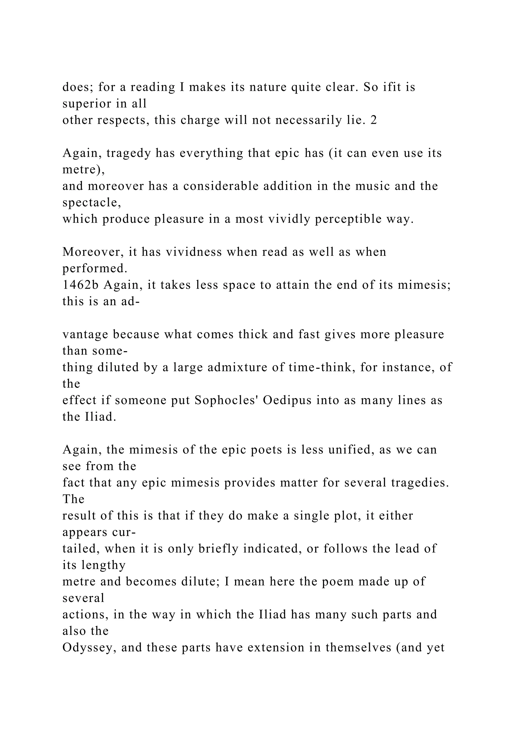 does; for a reading I makes its nature quite clear. So ifit is
superior in all
other respects, this charge will not necessarily lie. 2
Again, tragedy has everything that epic has (it can even use its
metre),
and moreover has a considerable addition in the music and the
spectacle,
which produce pleasure in a most vividly perceptible way.
Moreover, it has vividness when read as well as when
performed.
1462b Again, it takes less space to attain the end of its mimesis;
this is an ad-
vantage because what comes thick and fast gives more pleasure
than some-
thing diluted by a large admixture of time-think, for instance, of
the
effect if someone put Sophocles' Oedipus into as many lines as
the Iliad.
Again, the mimesis of the epic poets is less unified, as we can
see from the
fact that any epic mimesis provides matter for several tragedies.
The
result of this is that if they do make a single plot, it either
appears cur-
tailed, when it is only briefly indicated, or follows the lead of
its lengthy
metre and becomes dilute; I mean here the poem made up of
several
actions, in the way in which the Iliad has many such parts and
also the
Odyssey, and these parts have extension in themselves (and yet
 