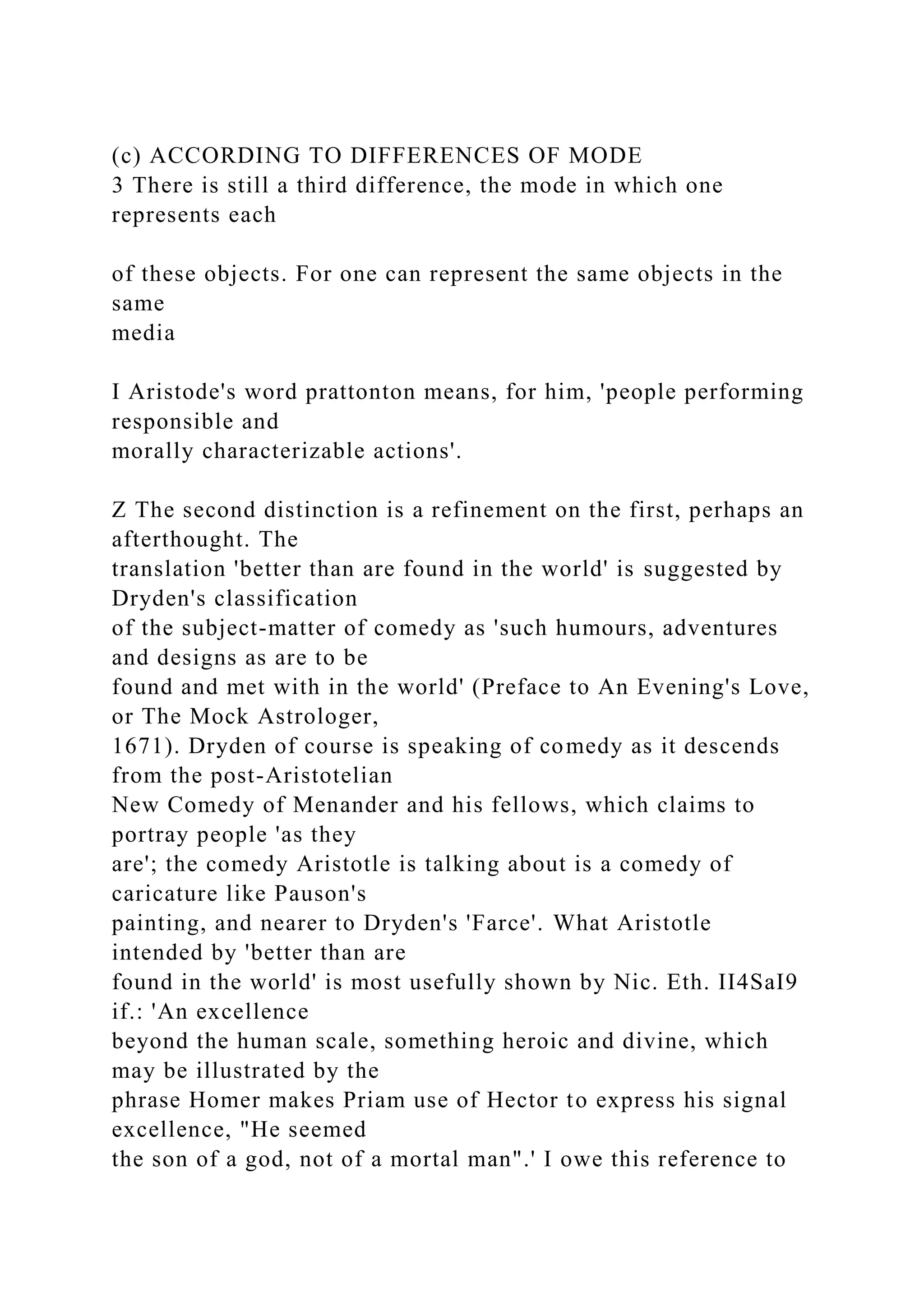 (c) ACCORDING TO DIFFERENCES OF MODE
3 There is still a third difference, the mode in which one
represents each
of these objects. For one can represent the same objects in the
same
media
I Aristode's word prattonton means, for him, 'people performing
responsible and
morally characterizable actions'.
Z The second distinction is a refinement on the first, perhaps an
afterthought. The
translation 'better than are found in the world' is suggested by
Dryden's classification
of the subject-matter of comedy as 'such humours, adventures
and designs as are to be
found and met with in the world' (Preface to An Evening's Love,
or The Mock Astrologer,
1671). Dryden of course is speaking of comedy as it descends
from the post-Aristotelian
New Comedy of Menander and his fellows, which claims to
portray people 'as they
are'; the comedy Aristotle is talking about is a comedy of
caricature like Pauson's
painting, and nearer to Dryden's 'Farce'. What Aristotle
intended by 'better than are
found in the world' is most usefully shown by Nic. Eth. II4SaI9
if.: 'An excellence
beyond the human scale, something heroic and divine, which
may be illustrated by the
phrase Homer makes Priam use of Hector to express his signal
excellence, "He seemed
the son of a god, not of a mortal man".' I owe this reference to
 