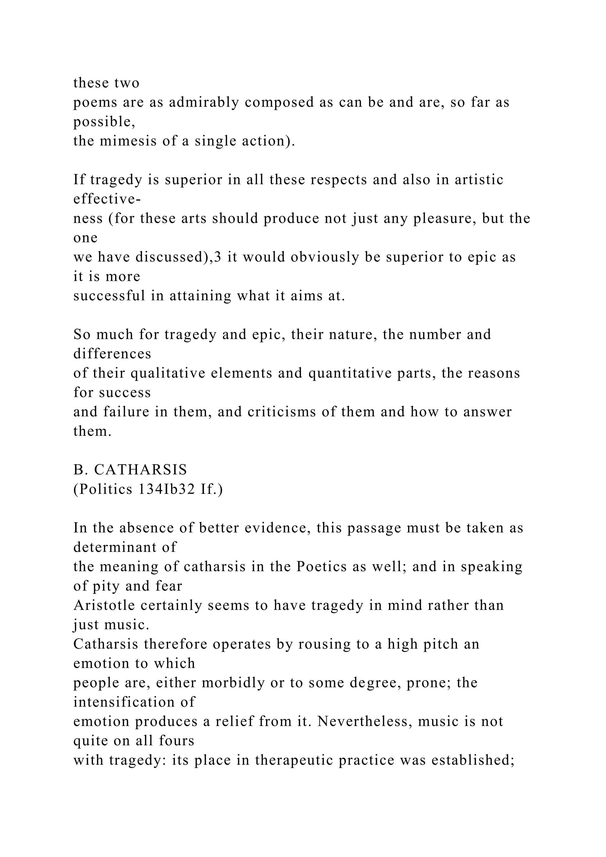 these two
poems are as admirably composed as can be and are, so far as
possible,
the mimesis of a single action).
If tragedy is superior in all these respects and also in artistic
effective-
ness (for these arts should produce not just any pleasure, but the
one
we have discussed),3 it would obviously be superior to epic as
it is more
successful in attaining what it aims at.
So much for tragedy and epic, their nature, the number and
differences
of their qualitative elements and quantitative parts, the reasons
for success
and failure in them, and criticisms of them and how to answer
them.
B. CATHARSIS
(Politics 134Ib32 If.)
In the absence of better evidence, this passage must be taken as
determinant of
the meaning of catharsis in the Poetics as well; and in speaking
of pity and fear
Aristotle certainly seems to have tragedy in mind rather than
just music.
Catharsis therefore operates by rousing to a high pitch an
emotion to which
people are, either morbidly or to some degree, prone; the
intensification of
emotion produces a relief from it. Nevertheless, music is not
quite on all fours
with tragedy: its place in therapeutic practice was established;
 