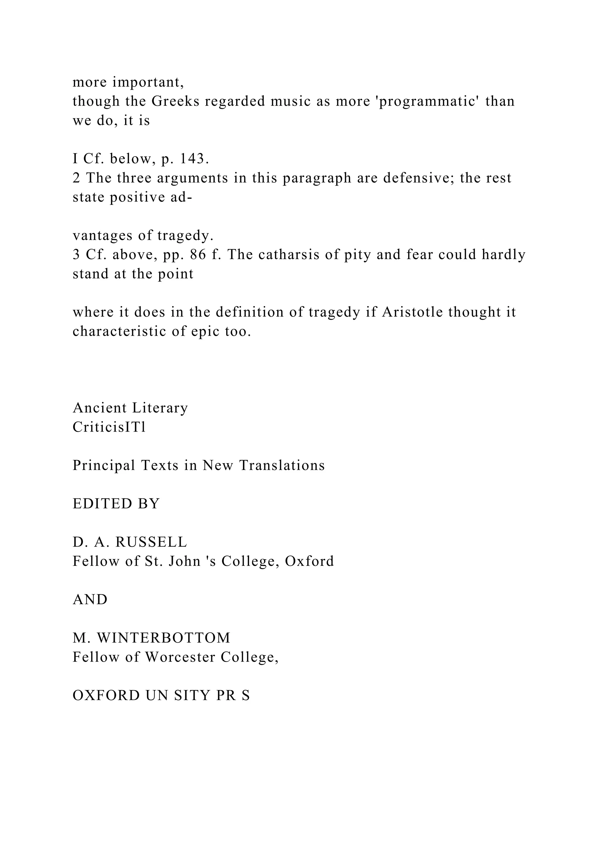 more important,
though the Greeks regarded music as more 'programmatic' than
we do, it is
I Cf. below, p. 143.
2 The three arguments in this paragraph are defensive; the rest
state positive ad-
vantages of tragedy.
3 Cf. above, pp. 86 f. The catharsis of pity and fear could hardly
stand at the point
where it does in the definition of tragedy if Aristotle thought it
characteristic of epic too.
Ancient Literary
CriticisITl
Principal Texts in New Translations
EDITED BY
D. A. RUSSELL
Fellow of St. John 's College, Oxford
AND
M. WINTERBOTTOM
Fellow of Worcester College,
OXFORD UN SITY PR S
 