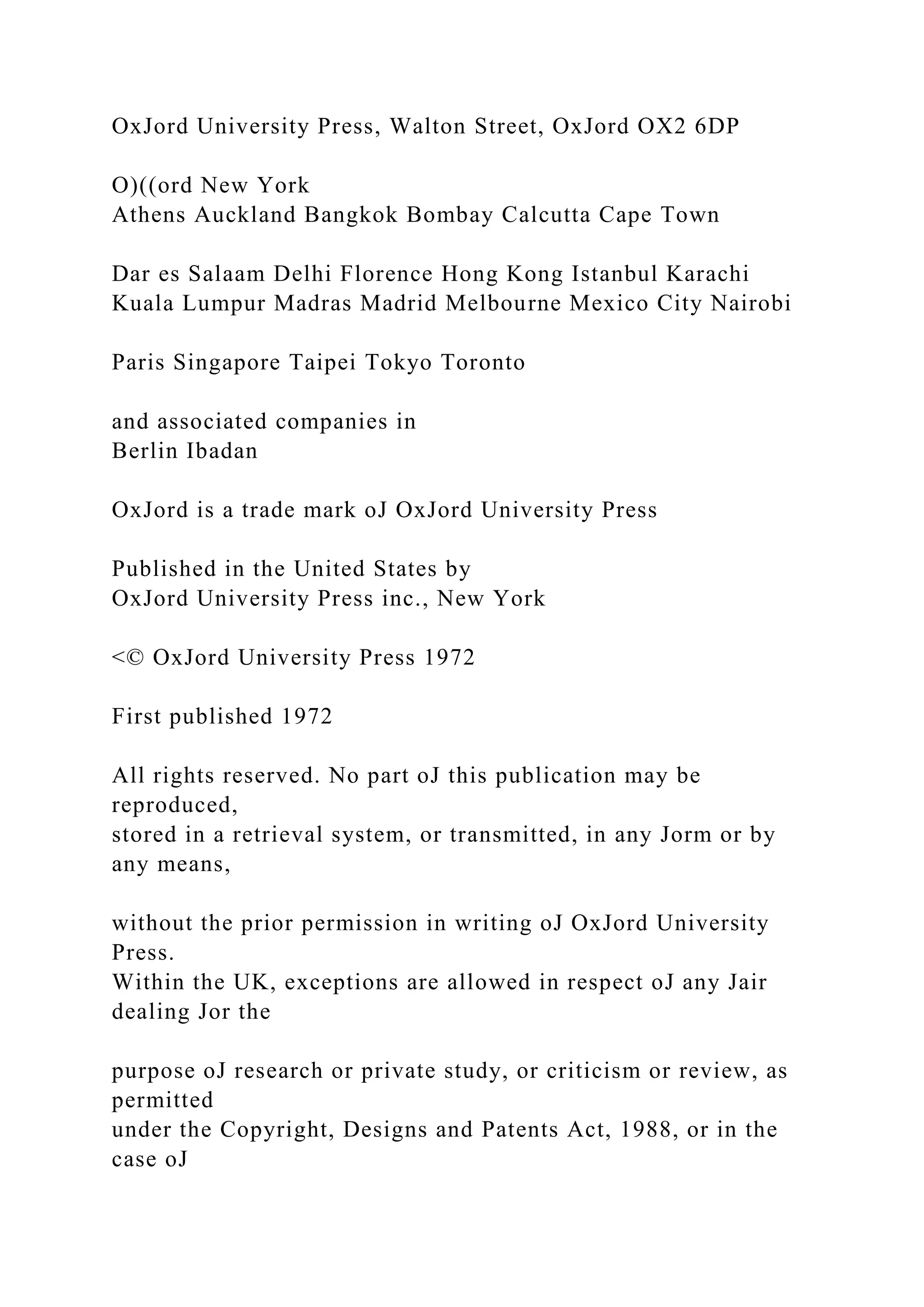 OxJord University Press, Walton Street, OxJord OX2 6DP
O)((ord New York
Athens Auckland Bangkok Bombay Calcutta Cape Town
Dar es Salaam Delhi Florence Hong Kong Istanbul Karachi
Kuala Lumpur Madras Madrid Melbourne Mexico City Nairobi
Paris Singapore Taipei Tokyo Toronto
and associated companies in
Berlin Ibadan
OxJord is a trade mark oJ OxJord University Press
Published in the United States by
OxJord University Press inc., New York
<© OxJord University Press 1972
First published 1972
All rights reserved. No part oJ this publication may be
reproduced,
stored in a retrieval system, or transmitted, in any Jorm or by
any means,
without the prior permission in writing oJ OxJord University
Press.
Within the UK, exceptions are allowed in respect oJ any Jair
dealing Jor the
purpose oJ research or private study, or criticism or review, as
permitted
under the Copyright, Designs and Patents Act, 1988, or in the
case oJ
 