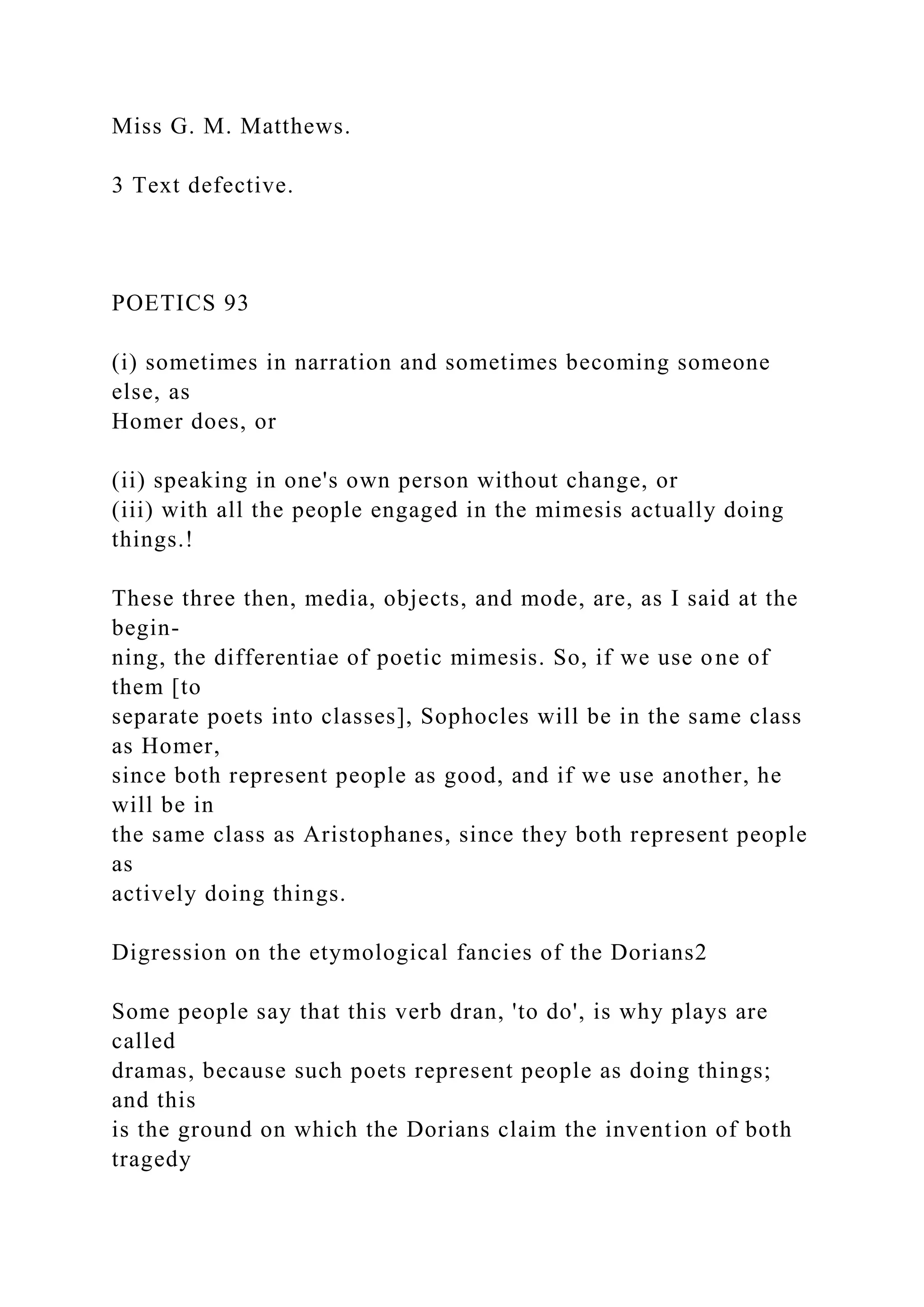 Miss G. M. Matthews.
3 Text defective.
POETICS 93
(i) sometimes in narration and sometimes becoming someone
else, as
Homer does, or
(ii) speaking in one's own person without change, or
(iii) with all the people engaged in the mimesis actually doing
things.!
These three then, media, objects, and mode, are, as I said at the
begin-
ning, the differentiae of poetic mimesis. So, if we use one of
them [to
separate poets into classes], Sophocles will be in the same class
as Homer,
since both represent people as good, and if we use another, he
will be in
the same class as Aristophanes, since they both represent people
as
actively doing things.
Digression on the etymological fancies of the Dorians2
Some people say that this verb dran, 'to do', is why plays are
called
dramas, because such poets represent people as doing things;
and this
is the ground on which the Dorians claim the invention of both
tragedy
 