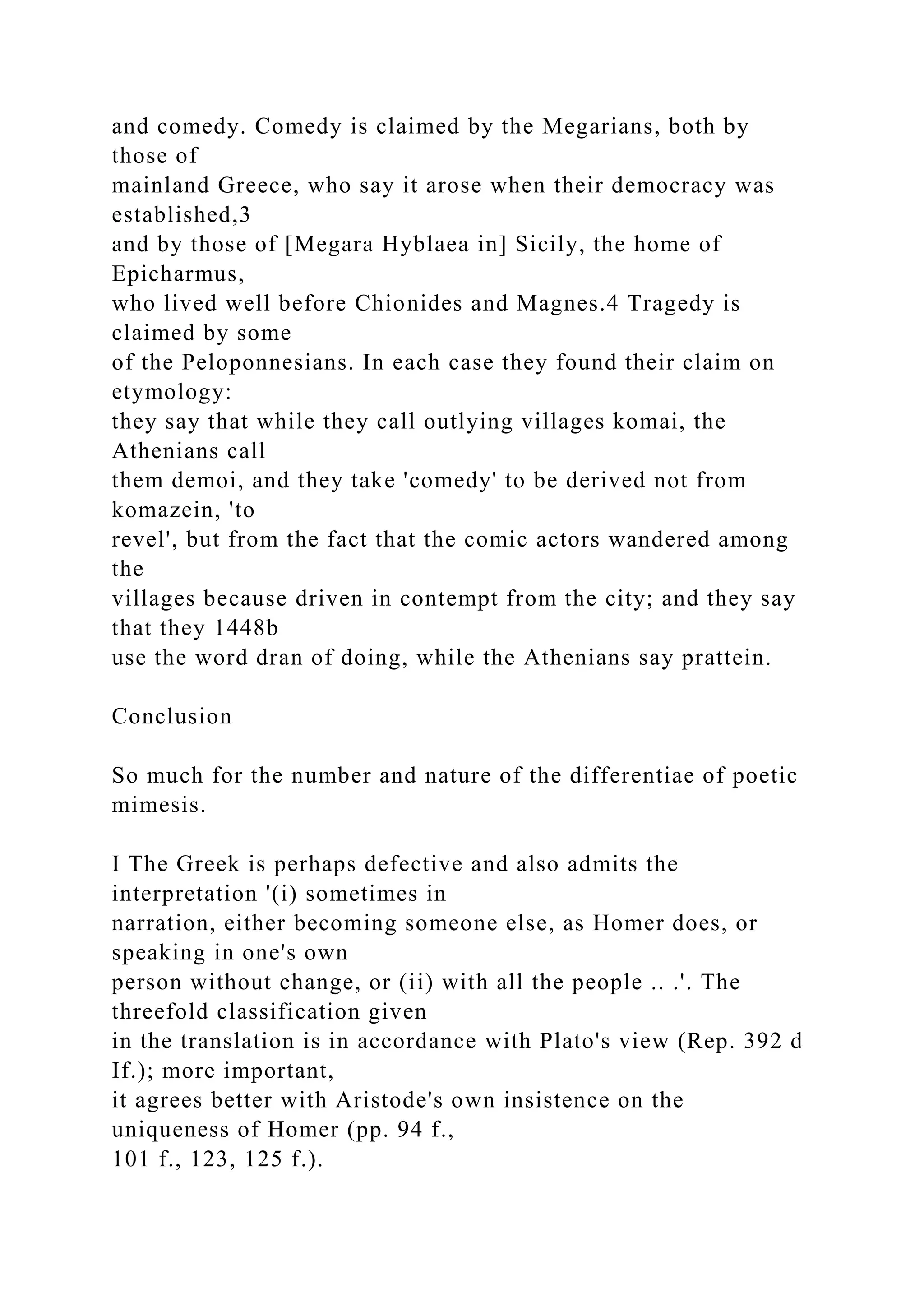 and comedy. Comedy is claimed by the Megarians, both by
those of
mainland Greece, who say it arose when their democracy was
established,3
and by those of [Megara Hyblaea in] Sicily, the home of
Epicharmus,
who lived well before Chionides and Magnes.4 Tragedy is
claimed by some
of the Peloponnesians. In each case they found their claim on
etymology:
they say that while they call outlying villages komai, the
Athenians call
them demoi, and they take 'comedy' to be derived not from
komazein, 'to
revel', but from the fact that the comic actors wandered among
the
villages because driven in contempt from the city; and they say
that they 1448b
use the word dran of doing, while the Athenians say prattein.
Conclusion
So much for the number and nature of the differentiae of poetic
mimesis.
I The Greek is perhaps defective and also admits the
interpretation '(i) sometimes in
narration, either becoming someone else, as Homer does, or
speaking in one's own
person without change, or (ii) with all the people .. .'. The
threefold classification given
in the translation is in accordance with Plato's view (Rep. 392 d
If.); more important,
it agrees better with Aristode's own insistence on the
uniqueness of Homer (pp. 94 f.,
101 f., 123, 125 f.).
 