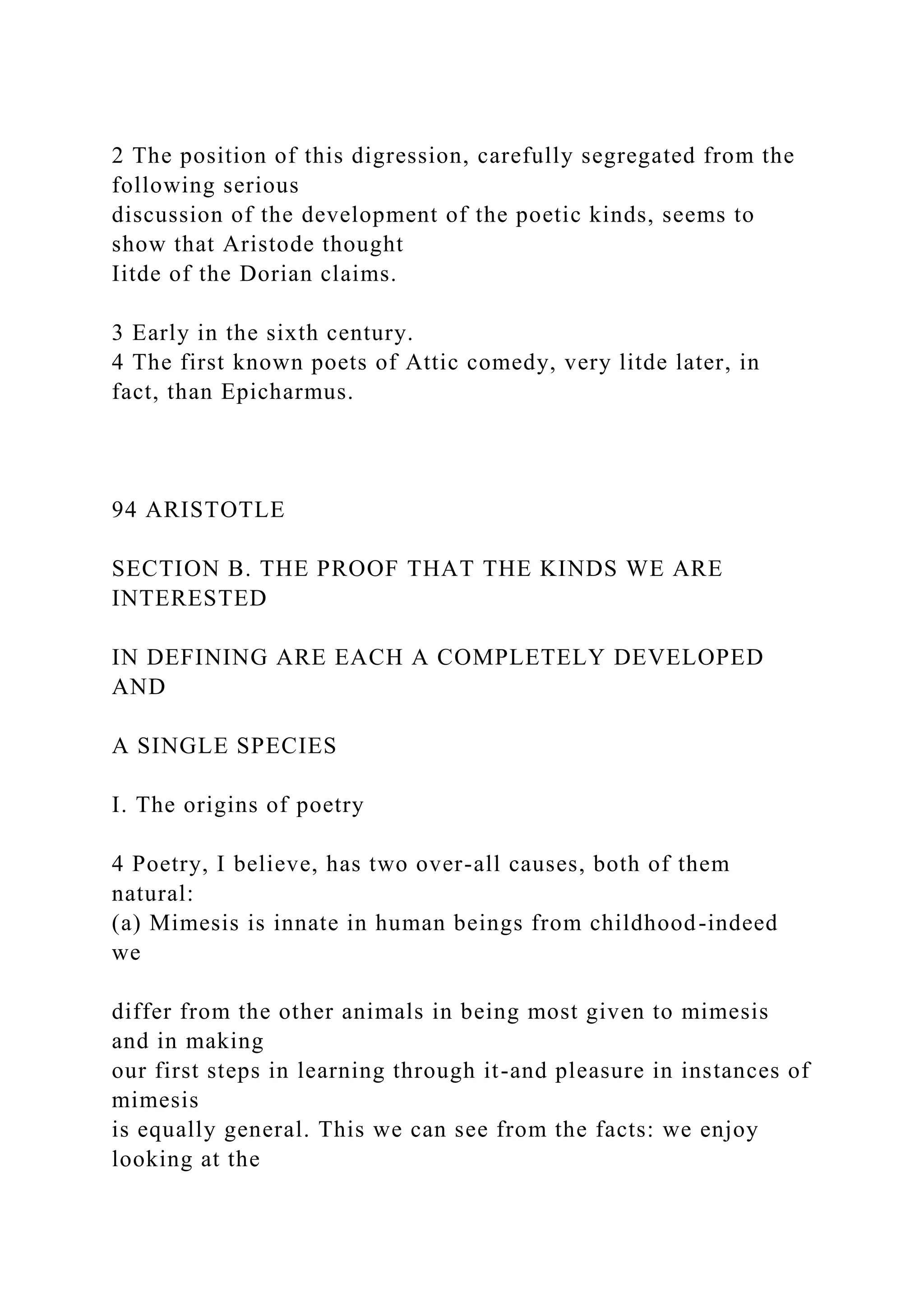 2 The position of this digression, carefully segregated from the
following serious
discussion of the development of the poetic kinds, seems to
show that Aristode thought
Iitde of the Dorian claims.
3 Early in the sixth century.
4 The first known poets of Attic comedy, very litde later, in
fact, than Epicharmus.
94 ARISTOTLE
SECTION B. THE PROOF THAT THE KINDS WE ARE
INTERESTED
IN DEFINING ARE EACH A COMPLETELY DEVELOPED
AND
A SINGLE SPECIES
I. The origins of poetry
4 Poetry, I believe, has two over-all causes, both of them
natural:
(a) Mimesis is innate in human beings from childhood-indeed
we
differ from the other animals in being most given to mimesis
and in making
our first steps in learning through it-and pleasure in instances of
mimesis
is equally general. This we can see from the facts: we enjoy
looking at the
 