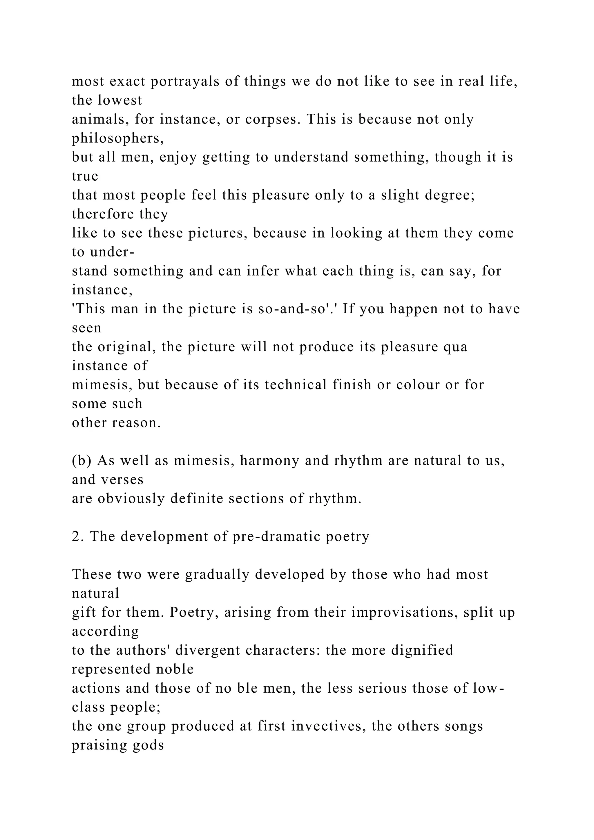 most exact portrayals of things we do not like to see in real life,
the lowest
animals, for instance, or corpses. This is because not only
philosophers,
but all men, enjoy getting to understand something, though it is
true
that most people feel this pleasure only to a slight degree;
therefore they
like to see these pictures, because in looking at them they come
to under-
stand something and can infer what each thing is, can say, for
instance,
'This man in the picture is so-and-so'.' If you happen not to have
seen
the original, the picture will not produce its pleasure qua
instance of
mimesis, but because of its technical finish or colour or for
some such
other reason.
(b) As well as mimesis, harmony and rhythm are natural to us,
and verses
are obviously definite sections of rhythm.
2. The development of pre-dramatic poetry
These two were gradually developed by those who had most
natural
gift for them. Poetry, arising from their improvisations, split up
according
to the authors' divergent characters: the more dignified
represented noble
actions and those of no ble men, the less serious those of low-
class people;
the one group produced at first invectives, the others songs
praising gods
 