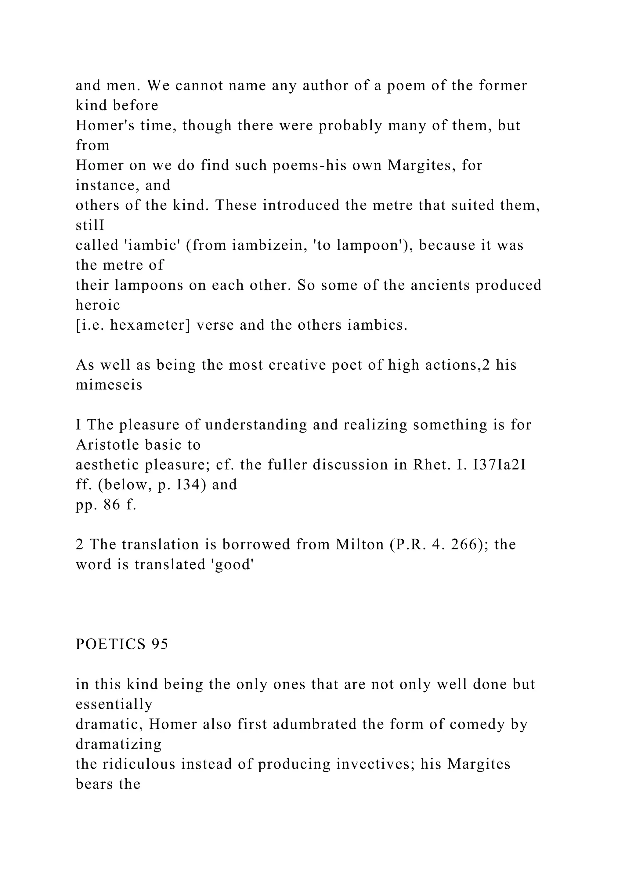 and men. We cannot name any author of a poem of the former
kind before
Homer's time, though there were probably many of them, but
from
Homer on we do find such poems-his own Margites, for
instance, and
others of the kind. These introduced the metre that suited them,
stilI
called 'iambic' (from iambizein, 'to lampoon'), because it was
the metre of
their lampoons on each other. So some of the ancients produced
heroic
[i.e. hexameter] verse and the others iambics.
As well as being the most creative poet of high actions,2 his
mimeseis
I The pleasure of understanding and realizing something is for
Aristotle basic to
aesthetic pleasure; cf. the fuller discussion in Rhet. I. I37Ia2I
ff. (below, p. I34) and
pp. 86 f.
2 The translation is borrowed from Milton (P.R. 4. 266); the
word is translated 'good'
POETICS 95
in this kind being the only ones that are not only well done but
essentially
dramatic, Homer also first adumbrated the form of comedy by
dramatizing
the ridiculous instead of producing invectives; his Margites
bears the
 