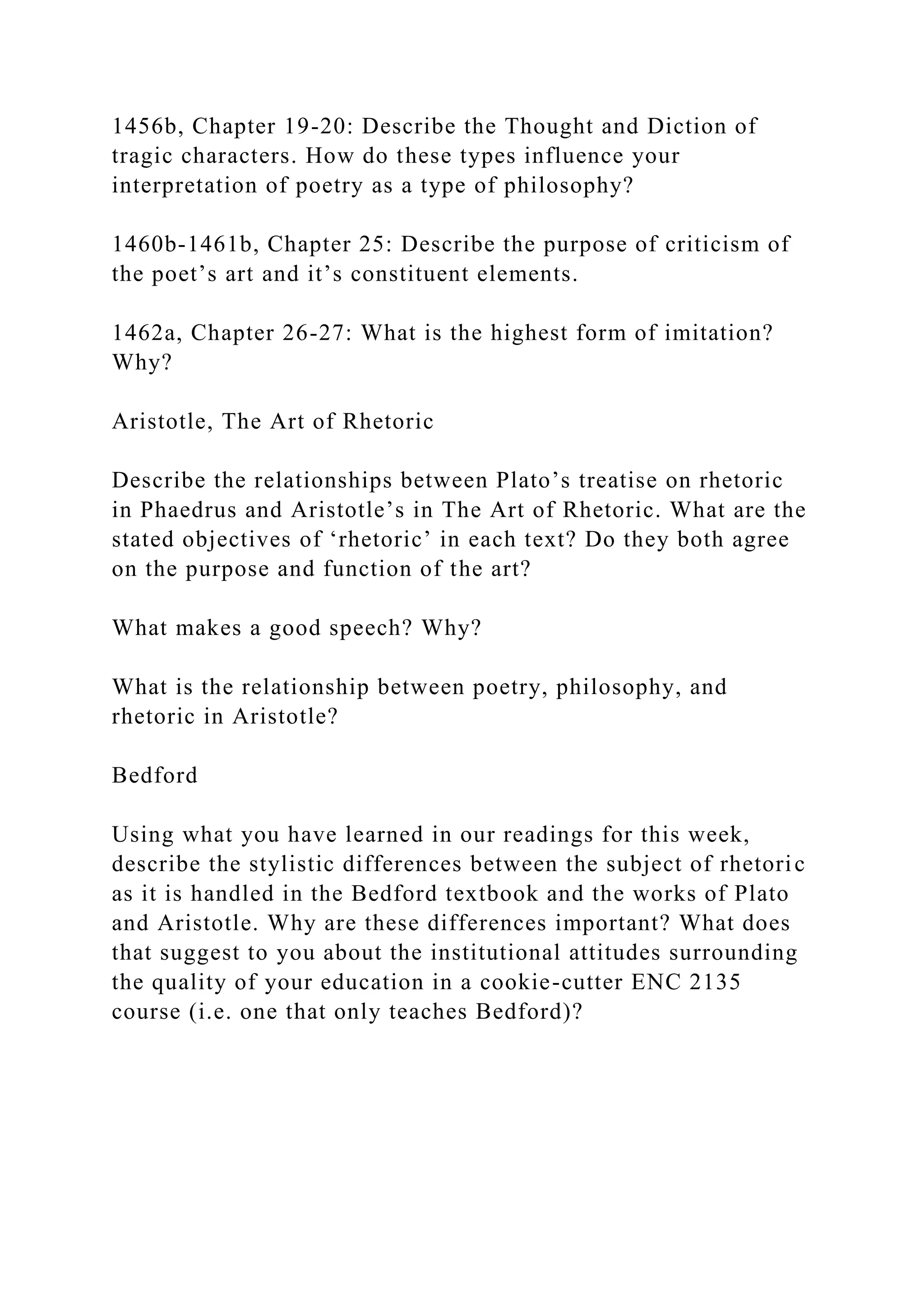 1456b, Chapter 19-20: Describe the Thought and Diction of
tragic characters. How do these types influence your
interpretation of poetry as a type of philosophy?
1460b-1461b, Chapter 25: Describe the purpose of criticism of
the poet’s art and it’s constituent elements.
1462a, Chapter 26-27: What is the highest form of imitation?
Why?
Aristotle, The Art of Rhetoric
Describe the relationships between Plato’s treatise on rhetoric
in Phaedrus and Aristotle’s in The Art of Rhetoric. What are the
stated objectives of ‘rhetoric’ in each text? Do they both agree
on the purpose and function of the art?
What makes a good speech? Why?
What is the relationship between poetry, philosophy, and
rhetoric in Aristotle?
Bedford
Using what you have learned in our readings for this week,
describe the stylistic differences between the subject of rhetoric
as it is handled in the Bedford textbook and the works of Plato
and Aristotle. Why are these differences important? What does
that suggest to you about the institutional attitudes surrounding
the quality of your education in a cookie-cutter ENC 2135
course (i.e. one that only teaches Bedford)?
 