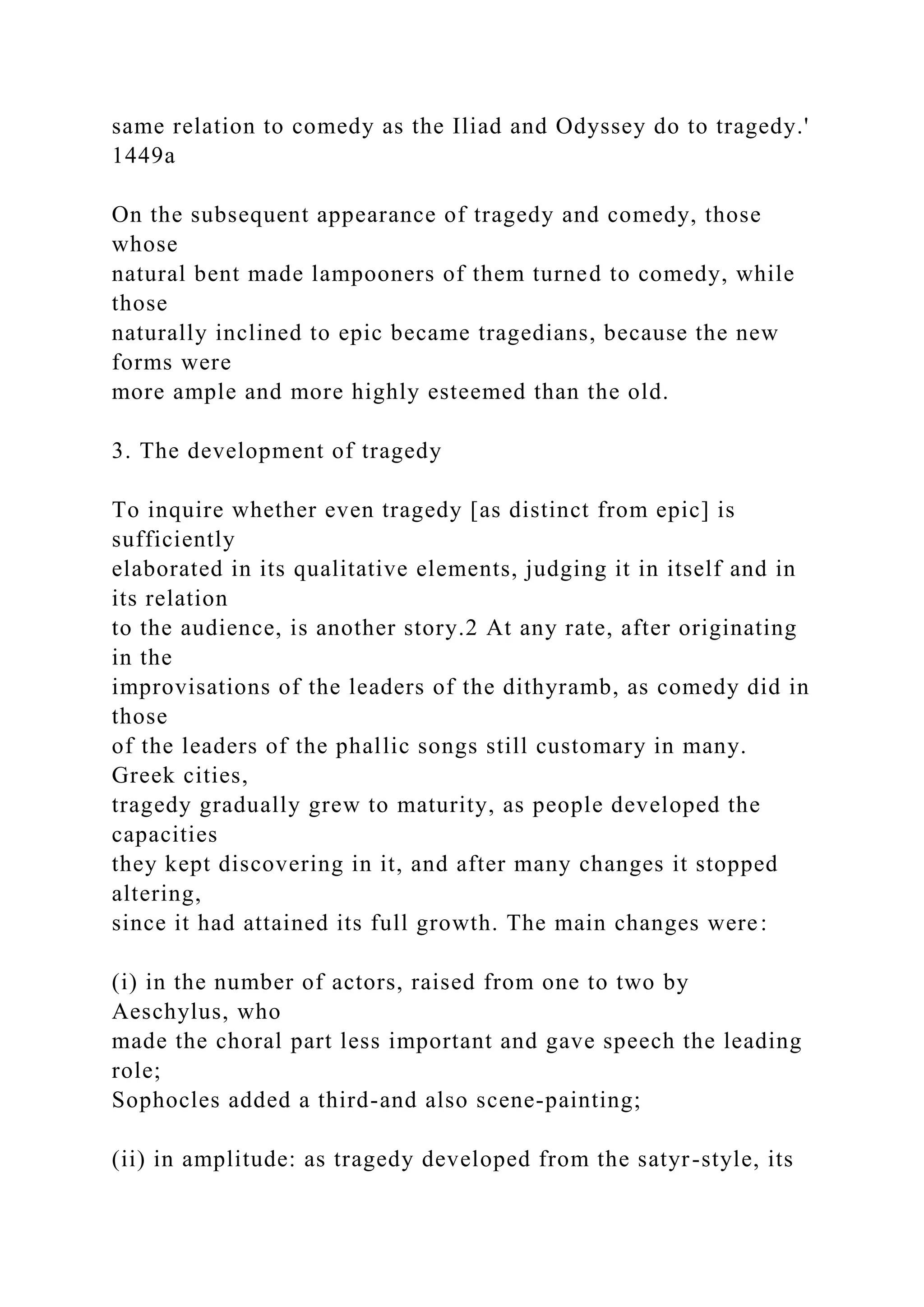 same relation to comedy as the Iliad and Odyssey do to tragedy.'
1449a
On the subsequent appearance of tragedy and comedy, those
whose
natural bent made lampooners of them turned to comedy, while
those
naturally inclined to epic became tragedians, because the new
forms were
more ample and more highly esteemed than the old.
3. The development of tragedy
To inquire whether even tragedy [as distinct from epic] is
sufficiently
elaborated in its qualitative elements, judging it in itself and in
its relation
to the audience, is another story.2 At any rate, after originating
in the
improvisations of the leaders of the dithyramb, as comedy did in
those
of the leaders of the phallic songs still customary in many.
Greek cities,
tragedy gradually grew to maturity, as people developed the
capacities
they kept discovering in it, and after many changes it stopped
altering,
since it had attained its full growth. The main changes were:
(i) in the number of actors, raised from one to two by
Aeschylus, who
made the choral part less important and gave speech the leading
role;
Sophocles added a third-and also scene-painting;
(ii) in amplitude: as tragedy developed from the satyr-style, its
 