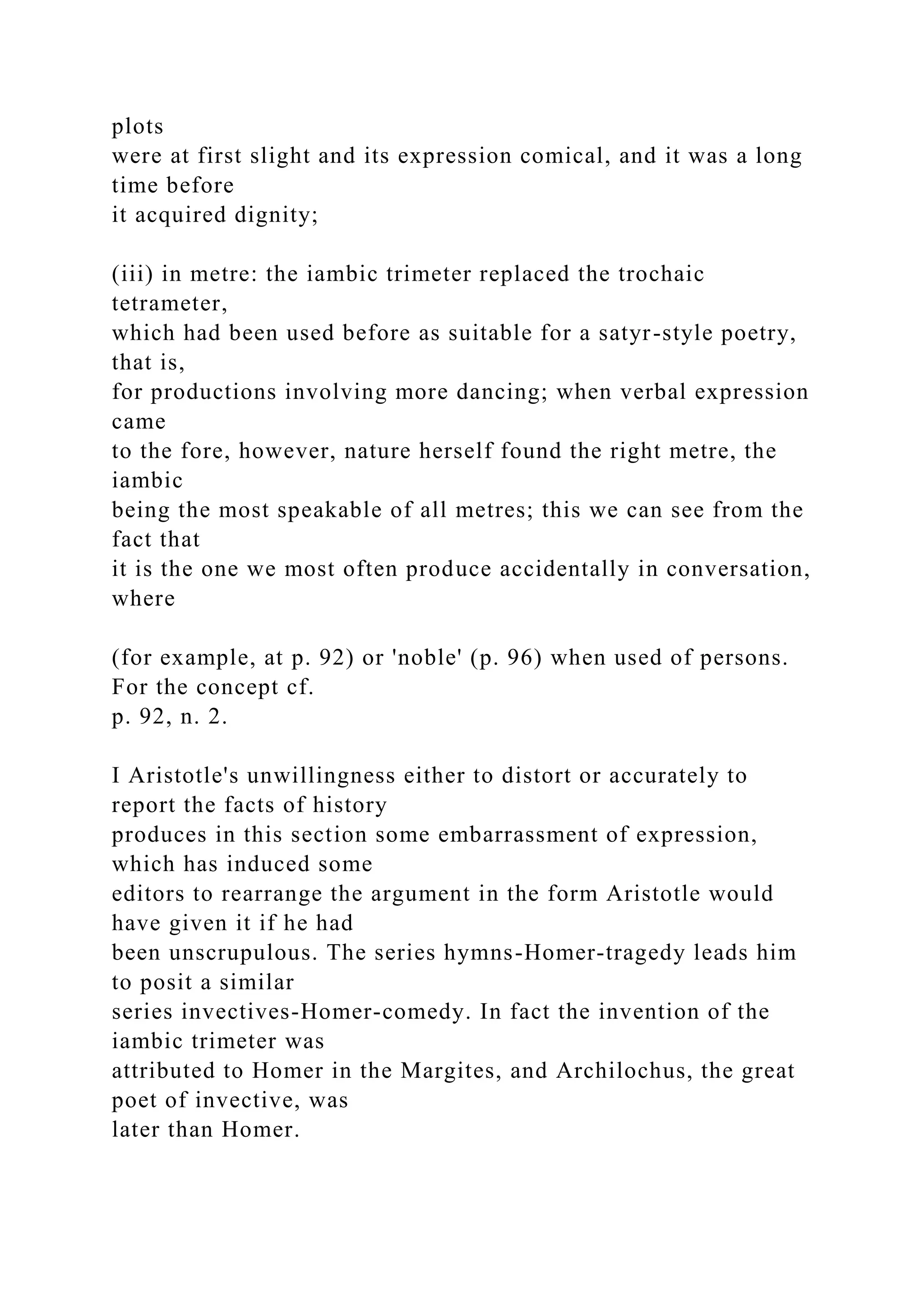 plots
were at first slight and its expression comical, and it was a long
time before
it acquired dignity;
(iii) in metre: the iambic trimeter replaced the trochaic
tetrameter,
which had been used before as suitable for a satyr-style poetry,
that is,
for productions involving more dancing; when verbal expression
came
to the fore, however, nature herself found the right metre, the
iambic
being the most speakable of all metres; this we can see from the
fact that
it is the one we most often produce accidentally in conversation,
where
(for example, at p. 92) or 'noble' (p. 96) when used of persons.
For the concept cf.
p. 92, n. 2.
I Aristotle's unwillingness either to distort or accurately to
report the facts of history
produces in this section some embarrassment of expression,
which has induced some
editors to rearrange the argument in the form Aristotle would
have given it if he had
been unscrupulous. The series hymns-Homer-tragedy leads him
to posit a similar
series invectives-Homer-comedy. In fact the invention of the
iambic trimeter was
attributed to Homer in the Margites, and Archilochus, the great
poet of invective, was
later than Homer.
 