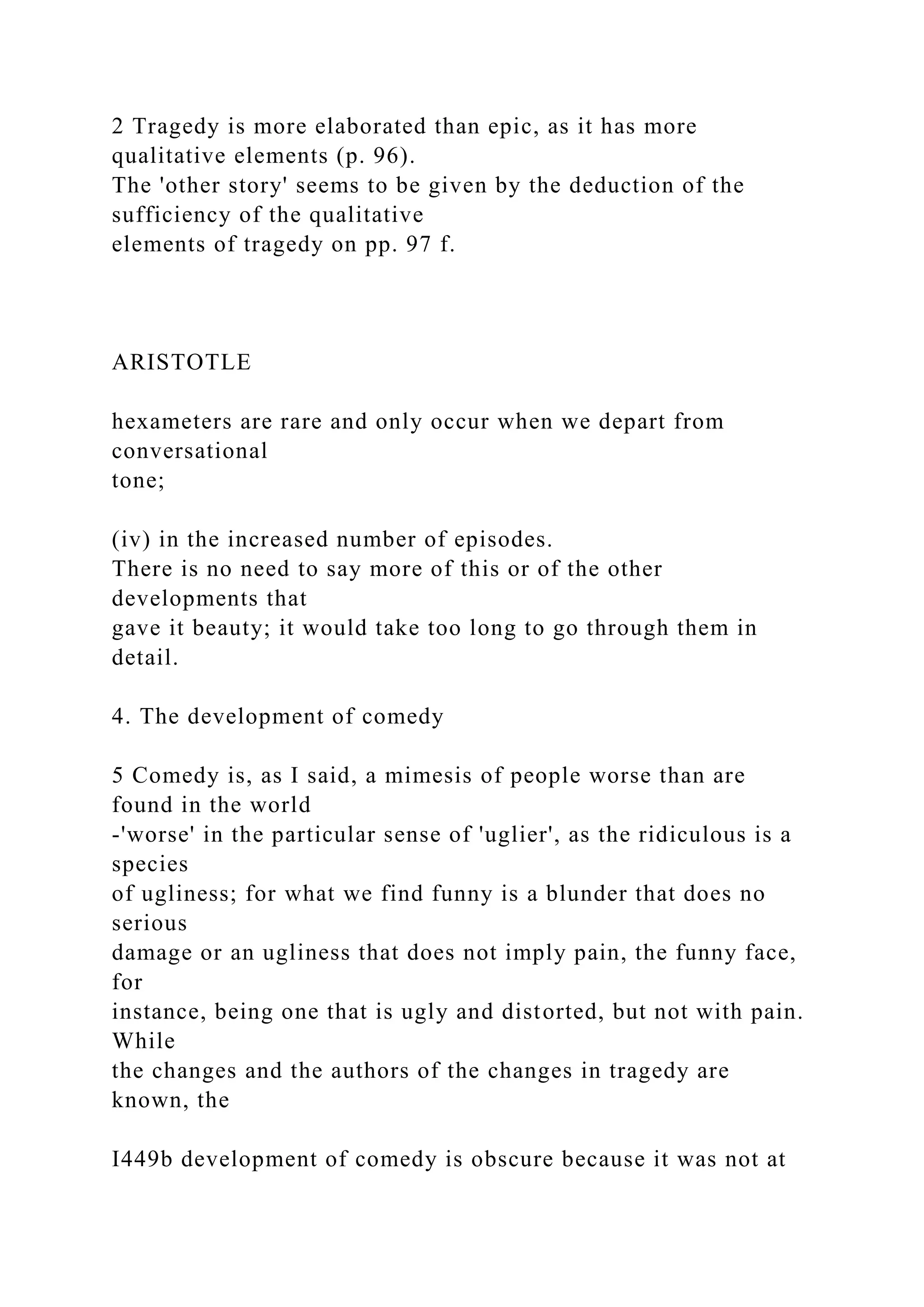 2 Tragedy is more elaborated than epic, as it has more
qualitative elements (p. 96).
The 'other story' seems to be given by the deduction of the
sufficiency of the qualitative
elements of tragedy on pp. 97 f.
ARISTOTLE
hexameters are rare and only occur when we depart from
conversational
tone;
(iv) in the increased number of episodes.
There is no need to say more of this or of the other
developments that
gave it beauty; it would take too long to go through them in
detail.
4. The development of comedy
5 Comedy is, as I said, a mimesis of people worse than are
found in the world
-'worse' in the particular sense of 'uglier', as the ridiculous is a
species
of ugliness; for what we find funny is a blunder that does no
serious
damage or an ugliness that does not imply pain, the funny face,
for
instance, being one that is ugly and distorted, but not with pain.
While
the changes and the authors of the changes in tragedy are
known, the
I449b development of comedy is obscure because it was not at
 
