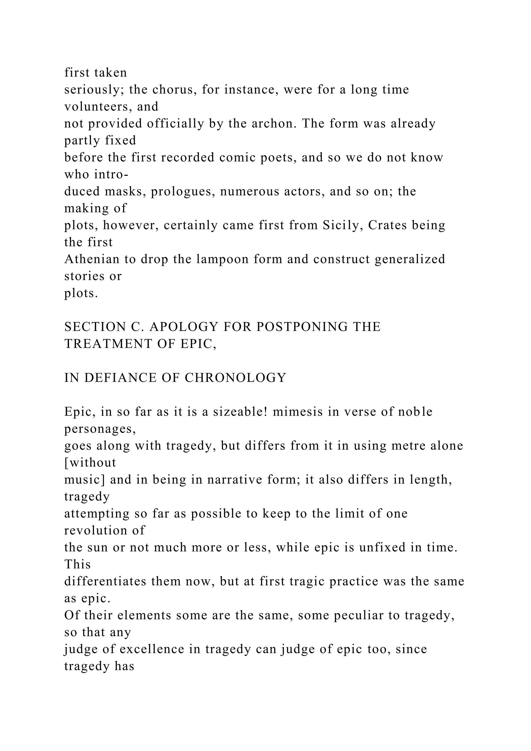 first taken
seriously; the chorus, for instance, were for a long time
volunteers, and
not provided officially by the archon. The form was already
partly fixed
before the first recorded comic poets, and so we do not know
who intro-
duced masks, prologues, numerous actors, and so on; the
making of
plots, however, certainly came first from Sicily, Crates being
the first
Athenian to drop the lampoon form and construct generalized
stories or
plots.
SECTION C. APOLOGY FOR POSTPONING THE
TREATMENT OF EPIC,
IN DEFIANCE OF CHRONOLOGY
Epic, in so far as it is a sizeable! mimesis in verse of noble
personages,
goes along with tragedy, but differs from it in using metre alone
[without
music] and in being in narrative form; it also differs in length,
tragedy
attempting so far as possible to keep to the limit of one
revolution of
the sun or not much more or less, while epic is unfixed in time.
This
differentiates them now, but at first tragic practice was the same
as epic.
Of their elements some are the same, some peculiar to tragedy,
so that any
judge of excellence in tragedy can judge of epic too, since
tragedy has
 