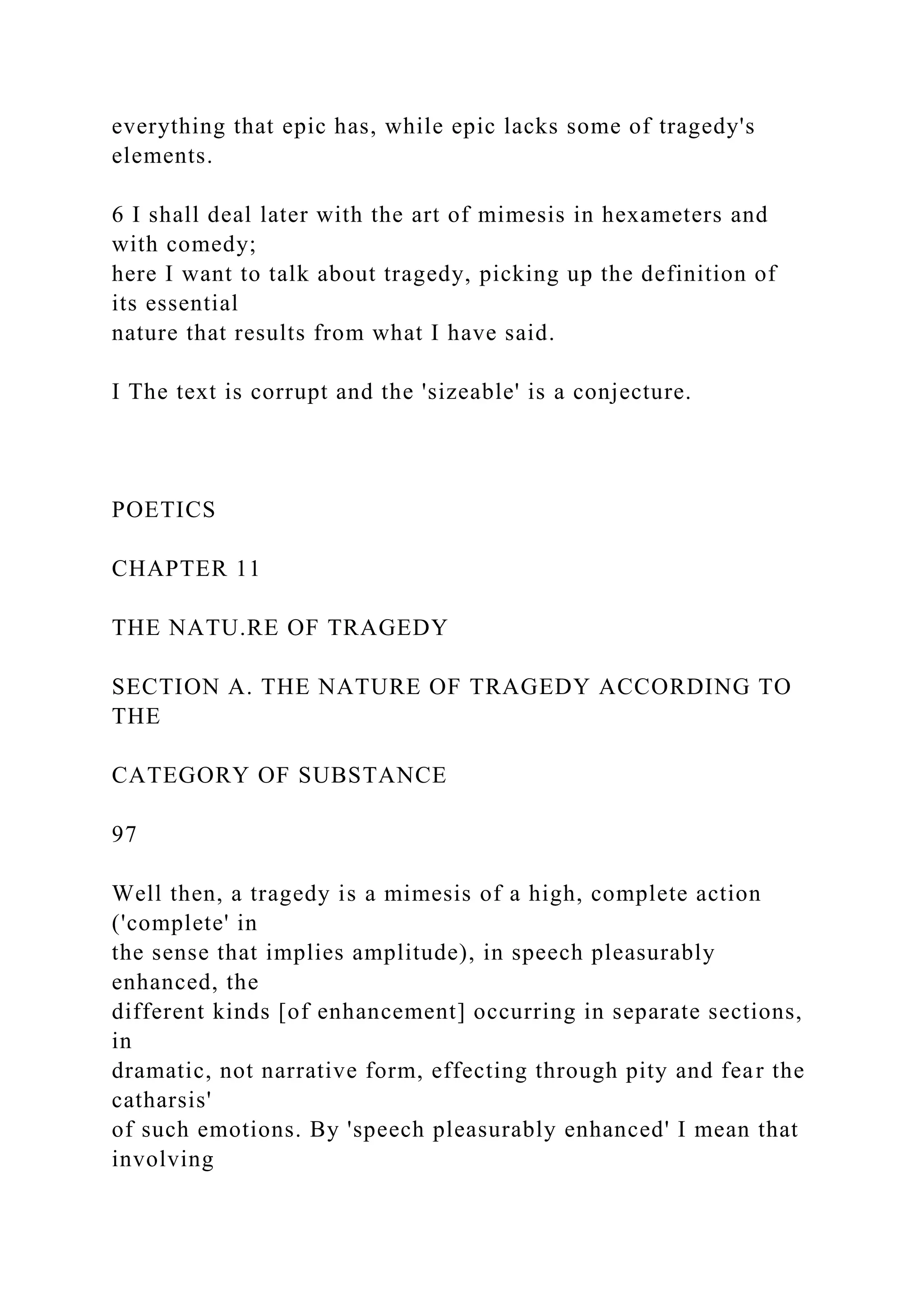 everything that epic has, while epic lacks some of tragedy's
elements.
6 I shall deal later with the art of mimesis in hexameters and
with comedy;
here I want to talk about tragedy, picking up the definition of
its essential
nature that results from what I have said.
I The text is corrupt and the 'sizeable' is a conjecture.
POETICS
CHAPTER 11
THE NATU.RE OF TRAGEDY
SECTION A. THE NATURE OF TRAGEDY ACCORDING TO
THE
CATEGORY OF SUBSTANCE
97
Well then, a tragedy is a mimesis of a high, complete action
('complete' in
the sense that implies amplitude), in speech pleasurably
enhanced, the
different kinds [of enhancement] occurring in separate sections,
in
dramatic, not narrative form, effecting through pity and fear the
catharsis'
of such emotions. By 'speech pleasurably enhanced' I mean that
involving
 