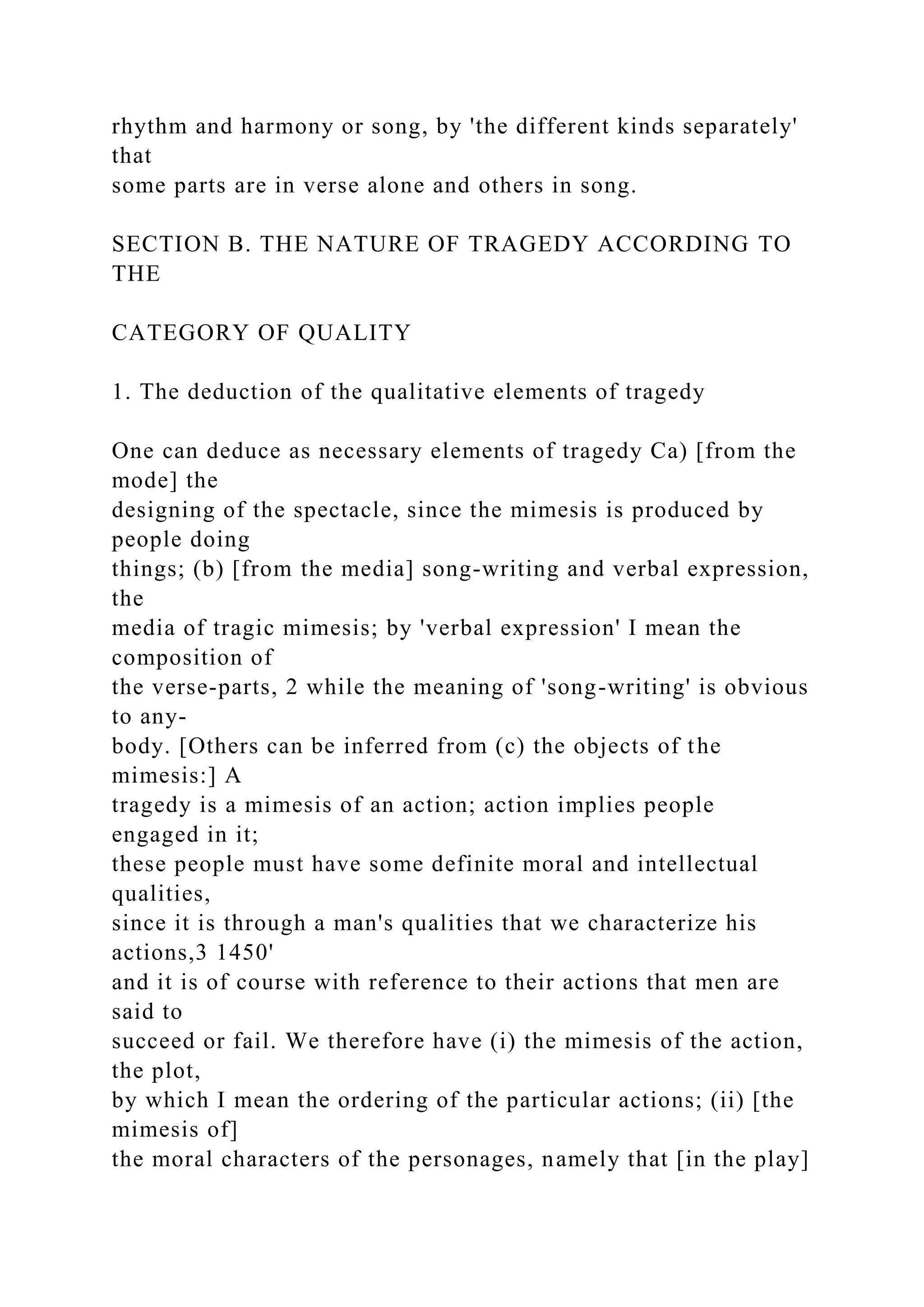 rhythm and harmony or song, by 'the different kinds separately'
that
some parts are in verse alone and others in song.
SECTION B. THE NATURE OF TRAGEDY ACCORDING TO
THE
CATEGORY OF QUALITY
1. The deduction of the qualitative elements of tragedy
One can deduce as necessary elements of tragedy Ca) [from the
mode] the
designing of the spectacle, since the mimesis is produced by
people doing
things; (b) [from the media] song-writing and verbal expression,
the
media of tragic mimesis; by 'verbal expression' I mean the
composition of
the verse-parts, 2 while the meaning of 'song-writing' is obvious
to any-
body. [Others can be inferred from (c) the objects of the
mimesis:] A
tragedy is a mimesis of an action; action implies people
engaged in it;
these people must have some definite moral and intellectual
qualities,
since it is through a man's qualities that we characterize his
actions,3 1450'
and it is of course with reference to their actions that men are
said to
succeed or fail. We therefore have (i) the mimesis of the action,
the plot,
by which I mean the ordering of the particular actions; (ii) [the
mimesis of]
the moral characters of the personages, namely that [in the play]
 
