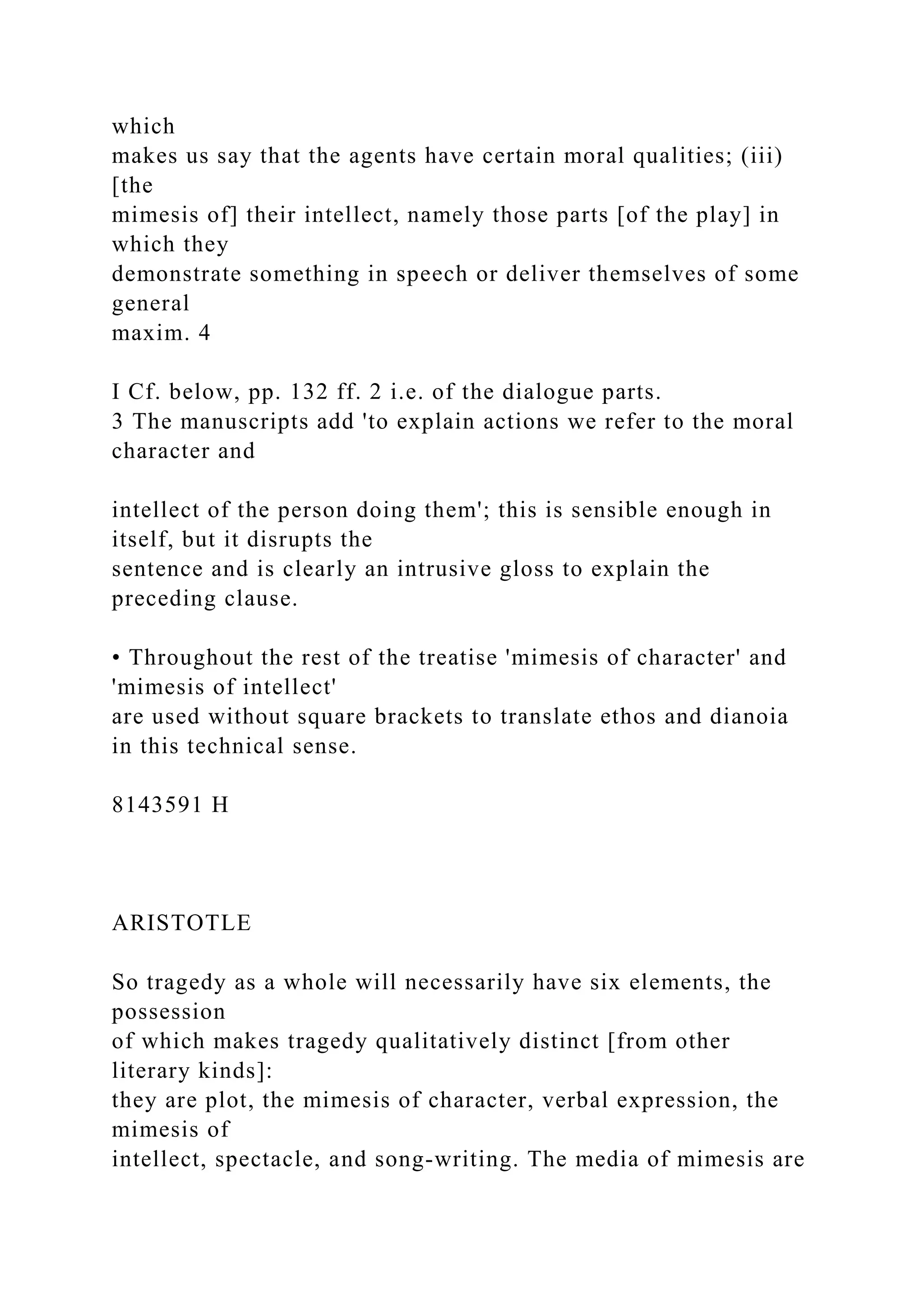 which
makes us say that the agents have certain moral qualities; (iii)
[the
mimesis of] their intellect, namely those parts [of the play] in
which they
demonstrate something in speech or deliver themselves of some
general
maxim. 4
I Cf. below, pp. 132 ff. 2 i.e. of the dialogue parts.
3 The manuscripts add 'to explain actions we refer to the moral
character and
intellect of the person doing them'; this is sensible enough in
itself, but it disrupts the
sentence and is clearly an intrusive gloss to explain the
preceding clause.
• Throughout the rest of the treatise 'mimesis of character' and
'mimesis of intellect'
are used without square brackets to translate ethos and dianoia
in this technical sense.
8143591 H
ARISTOTLE
So tragedy as a whole will necessarily have six elements, the
possession
of which makes tragedy qualitatively distinct [from other
literary kinds]:
they are plot, the mimesis of character, verbal expression, the
mimesis of
intellect, spectacle, and song-writing. The media of mimesis are
 