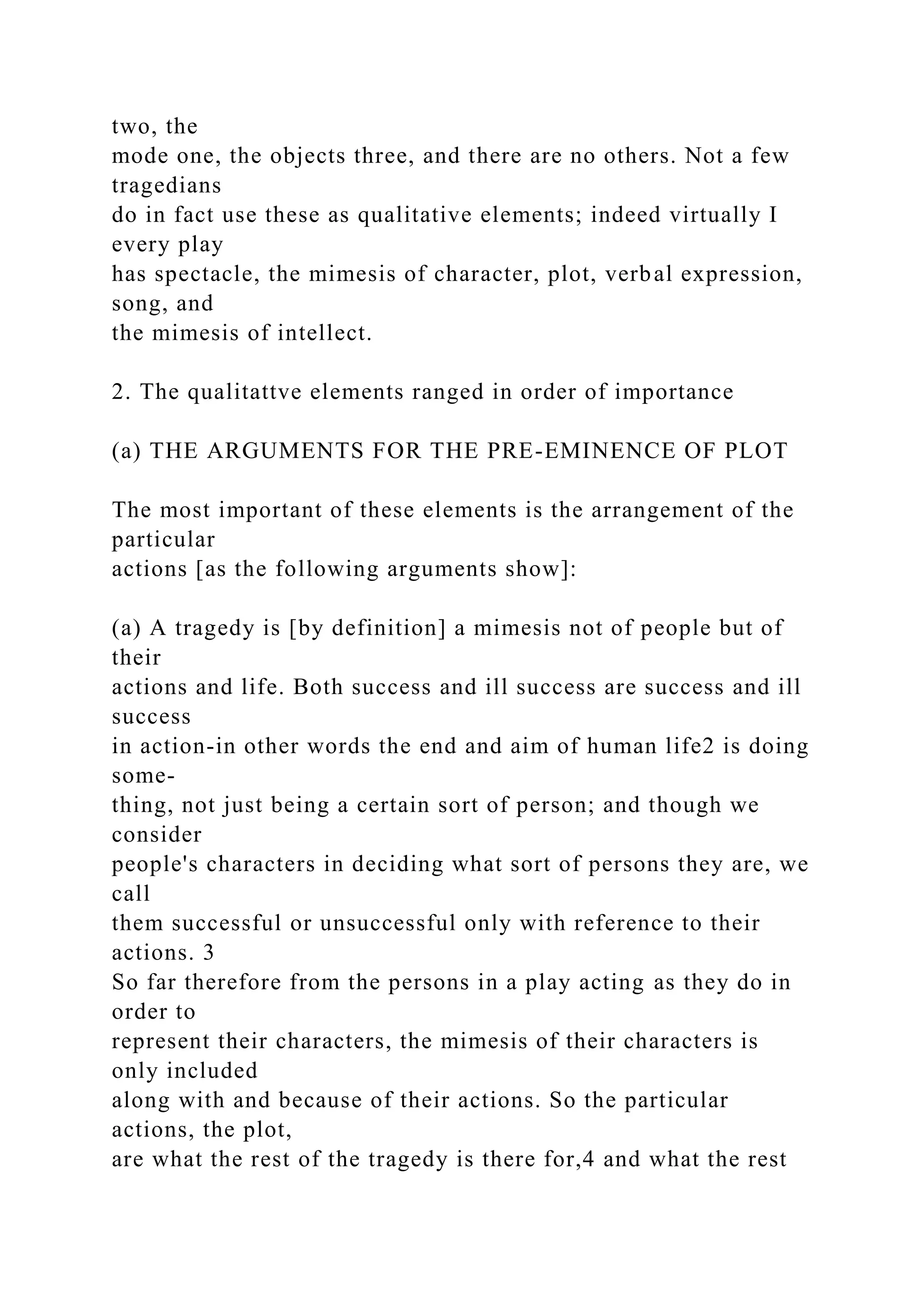 two, the
mode one, the objects three, and there are no others. Not a few
tragedians
do in fact use these as qualitative elements; indeed virtually I
every play
has spectacle, the mimesis of character, plot, verbal expression,
song, and
the mimesis of intellect.
2. The qualitattve elements ranged in order of importance
(a) THE ARGUMENTS FOR THE PRE-EMINENCE OF PLOT
The most important of these elements is the arrangement of the
particular
actions [as the following arguments show]:
(a) A tragedy is [by definition] a mimesis not of people but of
their
actions and life. Both success and ill success are success and ill
success
in action-in other words the end and aim of human life2 is doing
some-
thing, not just being a certain sort of person; and though we
consider
people's characters in deciding what sort of persons they are, we
call
them successful or unsuccessful only with reference to their
actions. 3
So far therefore from the persons in a play acting as they do in
order to
represent their characters, the mimesis of their characters is
only included
along with and because of their actions. So the particular
actions, the plot,
are what the rest of the tragedy is there for,4 and what the rest
 