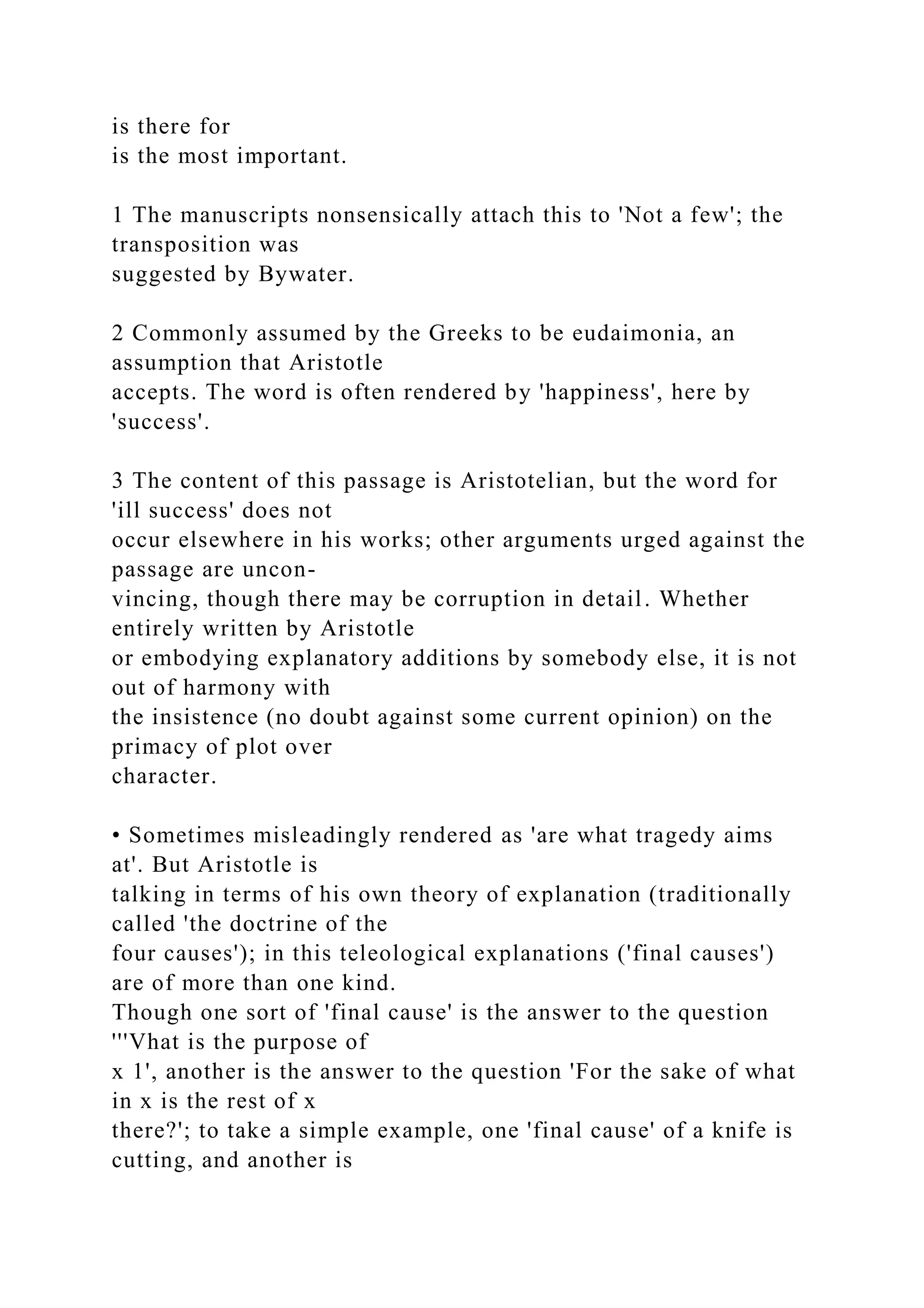 is there for
is the most important.
1 The manuscripts nonsensically attach this to 'Not a few'; the
transposition was
suggested by Bywater.
2 Commonly assumed by the Greeks to be eudaimonia, an
assumption that Aristotle
accepts. The word is often rendered by 'happiness', here by
'success'.
3 The content of this passage is Aristotelian, but the word for
'ill success' does not
occur elsewhere in his works; other arguments urged against the
passage are uncon-
vincing, though there may be corruption in detail. Whether
entirely written by Aristotle
or embodying explanatory additions by somebody else, it is not
out of harmony with
the insistence (no doubt against some current opinion) on the
primacy of plot over
character.
• Sometimes misleadingly rendered as 'are what tragedy aims
at'. But Aristotle is
talking in terms of his own theory of explanation (traditionally
called 'the doctrine of the
four causes'); in this teleological explanations ('final causes')
are of more than one kind.
Though one sort of 'final cause' is the answer to the question
'''Vhat is the purpose of
x 1', another is the answer to the question 'For the sake of what
in x is the rest of x
there?'; to take a simple example, one 'final cause' of a knife is
cutting, and another is
 