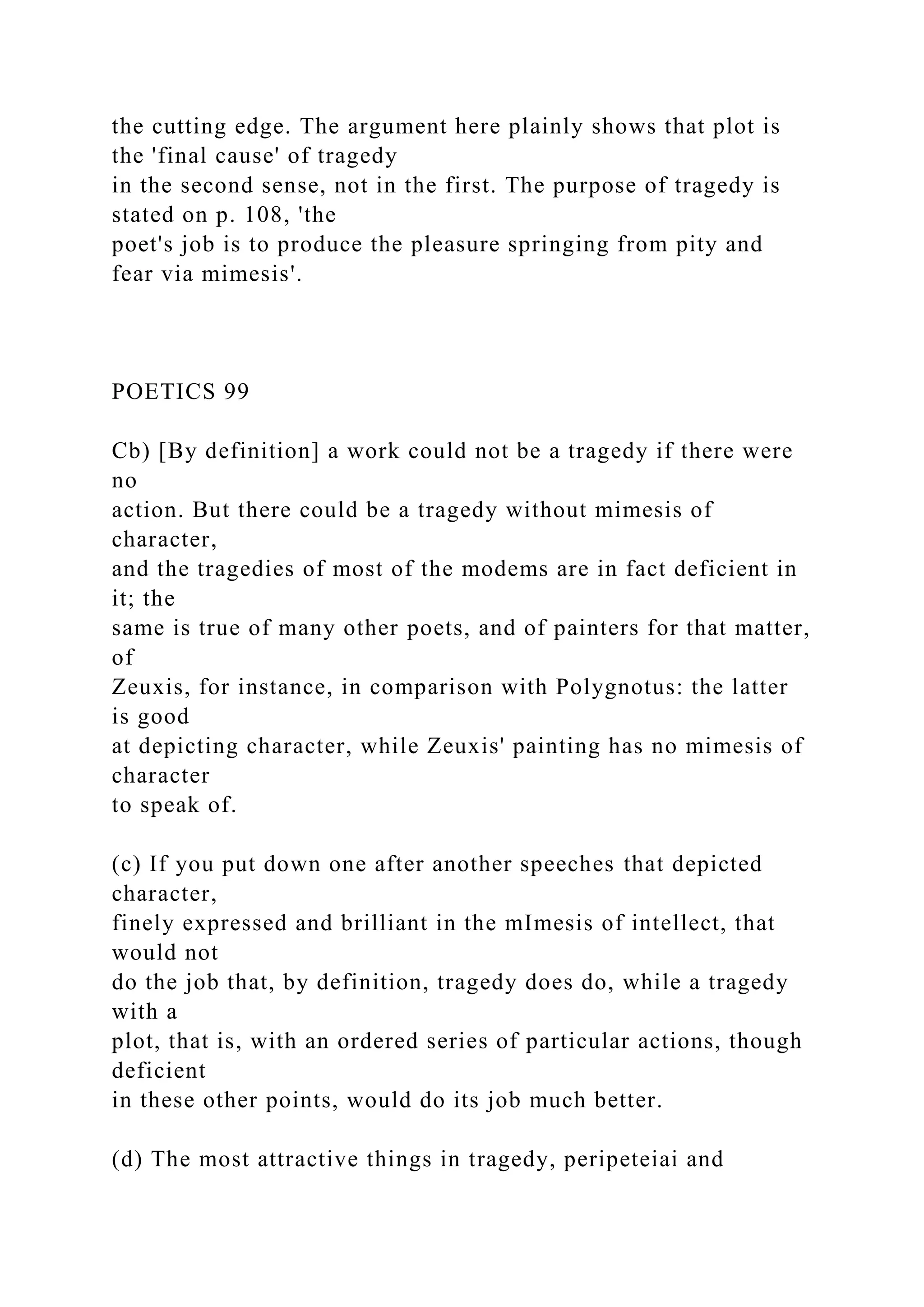 the cutting edge. The argument here plainly shows that plot is
the 'final cause' of tragedy
in the second sense, not in the first. The purpose of tragedy is
stated on p. 108, 'the
poet's job is to produce the pleasure springing from pity and
fear via mimesis'.
POETICS 99
Cb) [By definition] a work could not be a tragedy if there were
no
action. But there could be a tragedy without mimesis of
character,
and the tragedies of most of the modems are in fact deficient in
it; the
same is true of many other poets, and of painters for that matter,
of
Zeuxis, for instance, in comparison with Polygnotus: the latter
is good
at depicting character, while Zeuxis' painting has no mimesis of
character
to speak of.
(c) If you put down one after another speeches that depicted
character,
finely expressed and brilliant in the mImesis of intellect, that
would not
do the job that, by definition, tragedy does do, while a tragedy
with a
plot, that is, with an ordered series of particular actions, though
deficient
in these other points, would do its job much better.
(d) The most attractive things in tragedy, peripeteiai and
 