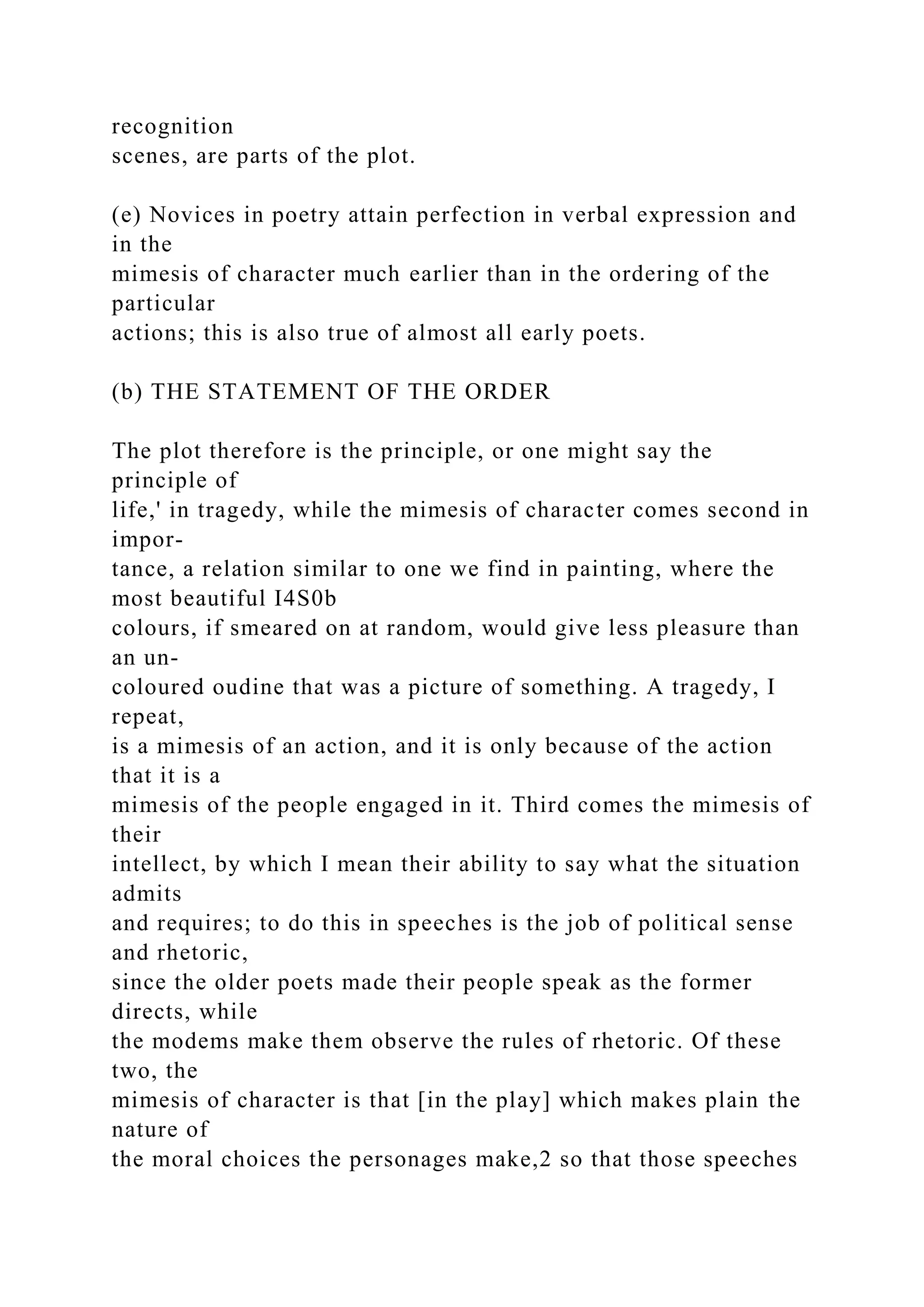 recognition
scenes, are parts of the plot.
(e) Novices in poetry attain perfection in verbal expression and
in the
mimesis of character much earlier than in the ordering of the
particular
actions; this is also true of almost all early poets.
(b) THE STATEMENT OF THE ORDER
The plot therefore is the principle, or one might say the
principle of
life,' in tragedy, while the mimesis of character comes second in
impor-
tance, a relation similar to one we find in painting, where the
most beautiful I4S0b
colours, if smeared on at random, would give less pleasure than
an un-
coloured oudine that was a picture of something. A tragedy, I
repeat,
is a mimesis of an action, and it is only because of the action
that it is a
mimesis of the people engaged in it. Third comes the mimesis of
their
intellect, by which I mean their ability to say what the situation
admits
and requires; to do this in speeches is the job of political sense
and rhetoric,
since the older poets made their people speak as the former
directs, while
the modems make them observe the rules of rhetoric. Of these
two, the
mimesis of character is that [in the play] which makes plain the
nature of
the moral choices the personages make,2 so that those speeches
 