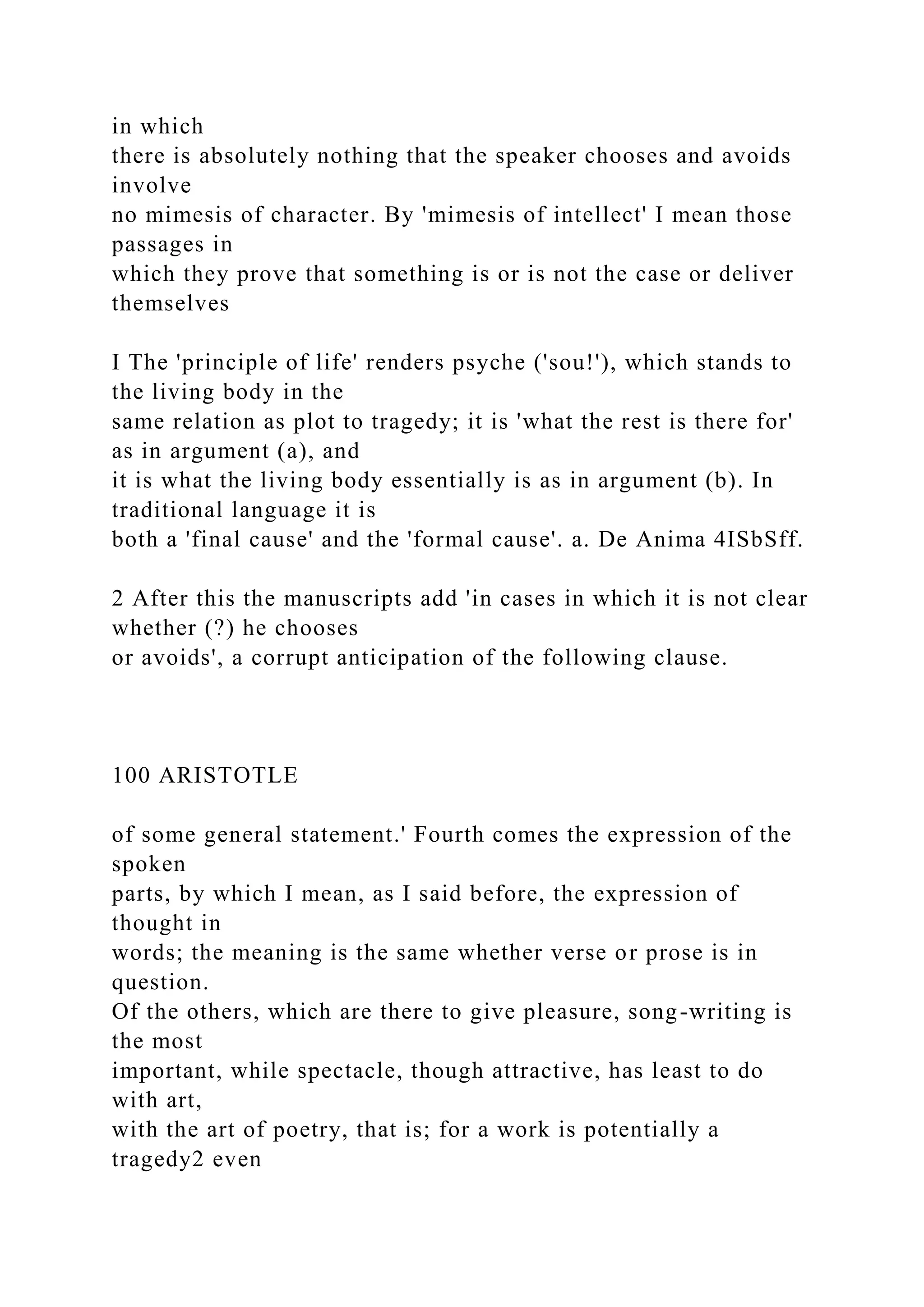 in which
there is absolutely nothing that the speaker chooses and avoids
involve
no mimesis of character. By 'mimesis of intellect' I mean those
passages in
which they prove that something is or is not the case or deliver
themselves
I The 'principle of life' renders psyche ('sou!'), which stands to
the living body in the
same relation as plot to tragedy; it is 'what the rest is there for'
as in argument (a), and
it is what the living body essentially is as in argument (b). In
traditional language it is
both a 'final cause' and the 'formal cause'. a. De Anima 4ISbSff.
2 After this the manuscripts add 'in cases in which it is not clear
whether (?) he chooses
or avoids', a corrupt anticipation of the following clause.
100 ARISTOTLE
of some general statement.' Fourth comes the expression of the
spoken
parts, by which I mean, as I said before, the expression of
thought in
words; the meaning is the same whether verse or prose is in
question.
Of the others, which are there to give pleasure, song-writing is
the most
important, while spectacle, though attractive, has least to do
with art,
with the art of poetry, that is; for a work is potentially a
tragedy2 even
 