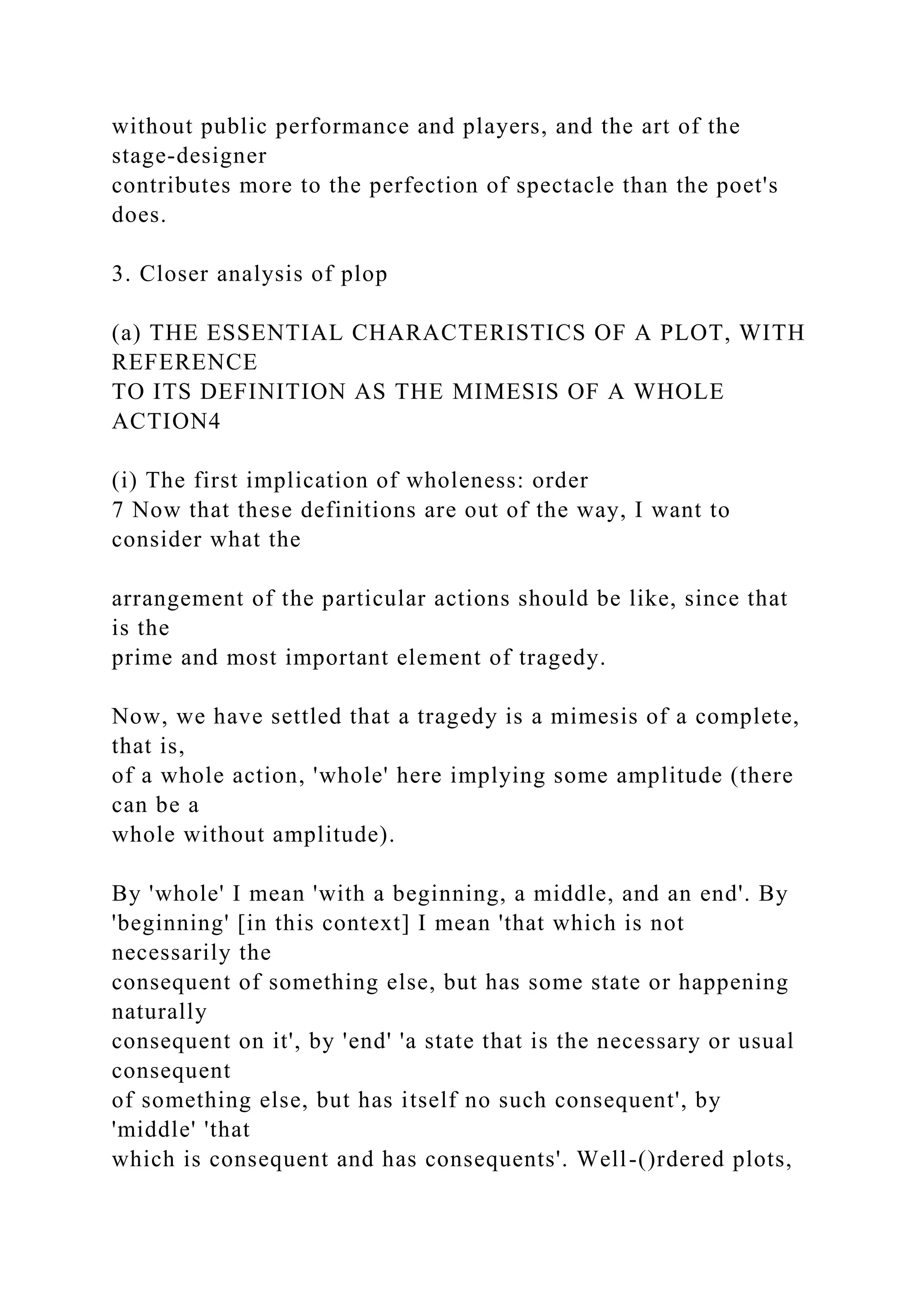 without public performance and players, and the art of the
stage-designer
contributes more to the perfection of spectacle than the poet's
does.
3. Closer analysis of plop
(a) THE ESSENTIAL CHARACTERISTICS OF A PLOT, WITH
REFERENCE
TO ITS DEFINITION AS THE MIMESIS OF A WHOLE
ACTION4
(i) The first implication of wholeness: order
7 Now that these definitions are out of the way, I want to
consider what the
arrangement of the particular actions should be like, since that
is the
prime and most important element of tragedy.
Now, we have settled that a tragedy is a mimesis of a complete,
that is,
of a whole action, 'whole' here implying some amplitude (there
can be a
whole without amplitude).
By 'whole' I mean 'with a beginning, a middle, and an end'. By
'beginning' [in this context] I mean 'that which is not
necessarily the
consequent of something else, but has some state or happening
naturally
consequent on it', by 'end' 'a state that is the necessary or usual
consequent
of something else, but has itself no such consequent', by
'middle' 'that
which is consequent and has consequents'. Well-()rdered plots,
 