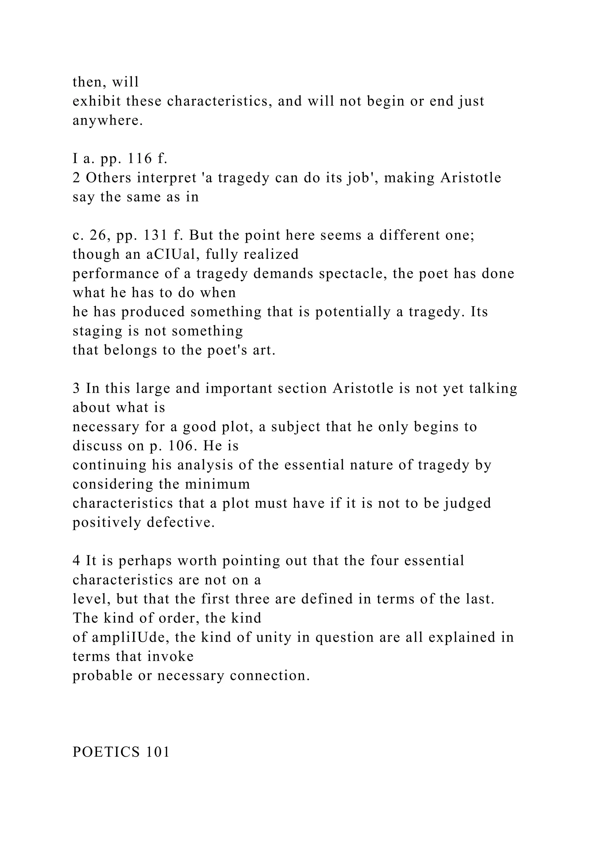 then, will
exhibit these characteristics, and will not begin or end just
anywhere.
I a. pp. 116 f.
2 Others interpret 'a tragedy can do its job', making Aristotle
say the same as in
c. 26, pp. 131 f. But the point here seems a different one;
though an aCIUal, fully realized
performance of a tragedy demands spectacle, the poet has done
what he has to do when
he has produced something that is potentially a tragedy. Its
staging is not something
that belongs to the poet's art.
3 In this large and important section Aristotle is not yet talking
about what is
necessary for a good plot, a subject that he only begins to
discuss on p. 106. He is
continuing his analysis of the essential nature of tragedy by
considering the minimum
characteristics that a plot must have if it is not to be judged
positively defective.
4 It is perhaps worth pointing out that the four essential
characteristics are not on a
level, but that the first three are defined in terms of the last.
The kind of order, the kind
of ampliIUde, the kind of unity in question are all explained in
terms that invoke
probable or necessary connection.
POETICS 101
 