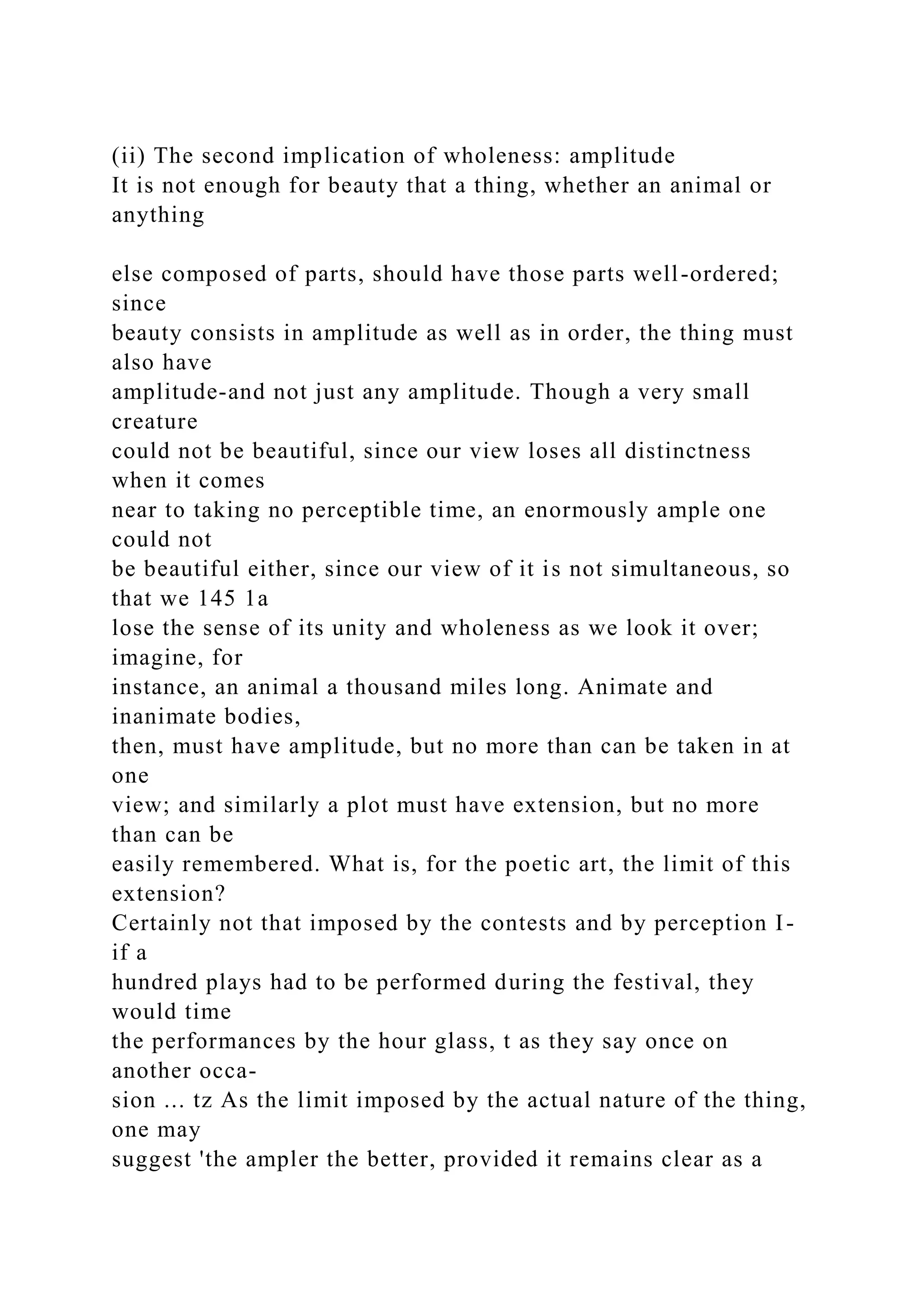 (ii) The second implication of wholeness: amplitude
It is not enough for beauty that a thing, whether an animal or
anything
else composed of parts, should have those parts well-ordered;
since
beauty consists in amplitude as well as in order, the thing must
also have
amplitude-and not just any amplitude. Though a very small
creature
could not be beautiful, since our view loses all distinctness
when it comes
near to taking no perceptible time, an enormously ample one
could not
be beautiful either, since our view of it is not simultaneous, so
that we 145 1a
lose the sense of its unity and wholeness as we look it over;
imagine, for
instance, an animal a thousand miles long. Animate and
inanimate bodies,
then, must have amplitude, but no more than can be taken in at
one
view; and similarly a plot must have extension, but no more
than can be
easily remembered. What is, for the poetic art, the limit of this
extension?
Certainly not that imposed by the contests and by perception I-
if a
hundred plays had to be performed during the festival, they
would time
the performances by the hour glass, t as they say once on
another occa-
sion ... tz As the limit imposed by the actual nature of the thing,
one may
suggest 'the ampler the better, provided it remains clear as a
 