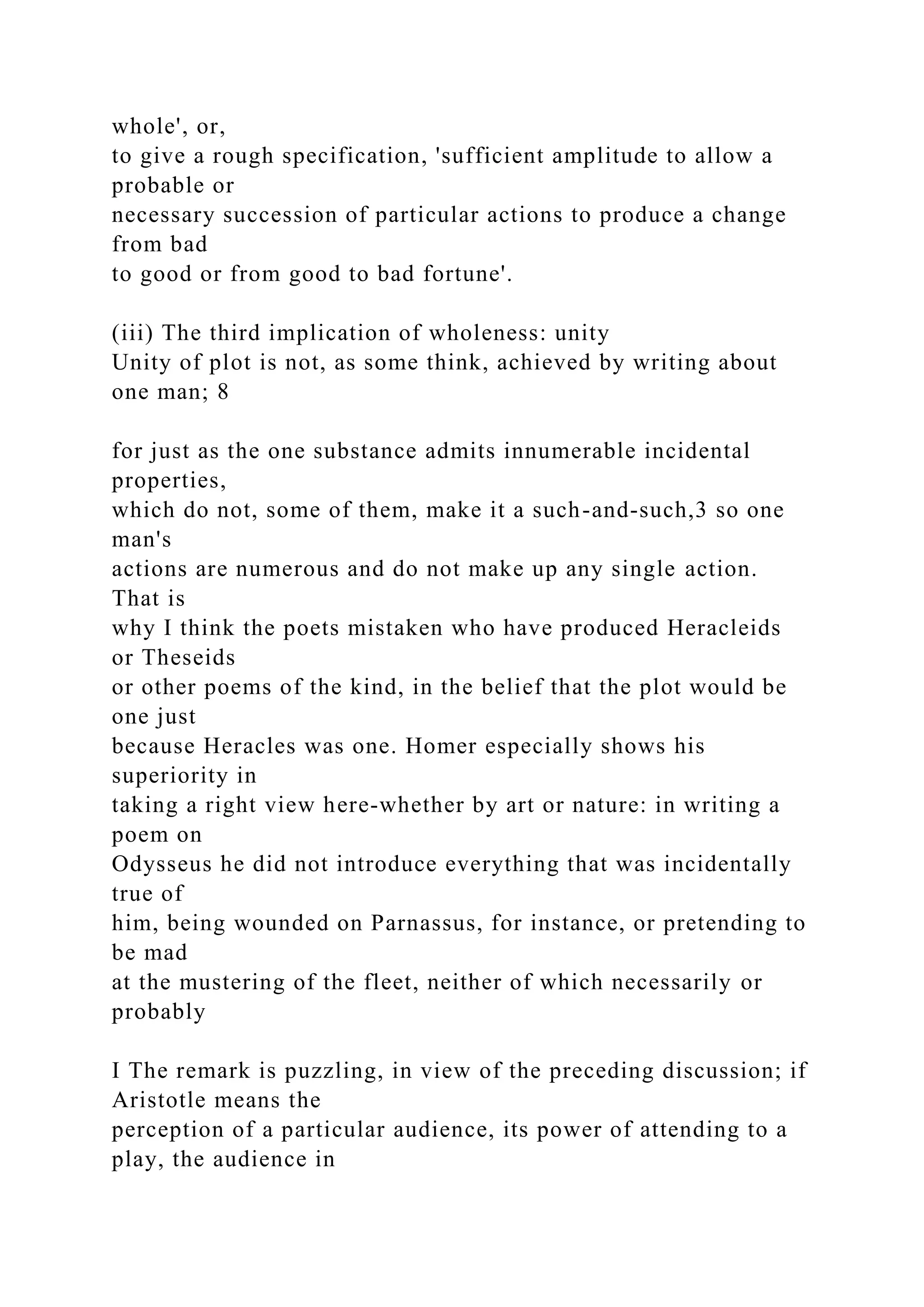 whole', or,
to give a rough specification, 'sufficient amplitude to allow a
probable or
necessary succession of particular actions to produce a change
from bad
to good or from good to bad fortune'.
(iii) The third implication of wholeness: unity
Unity of plot is not, as some think, achieved by writing about
one man; 8
for just as the one substance admits innumerable incidental
properties,
which do not, some of them, make it a such-and-such,3 so one
man's
actions are numerous and do not make up any single action.
That is
why I think the poets mistaken who have produced Heracleids
or Theseids
or other poems of the kind, in the belief that the plot would be
one just
because Heracles was one. Homer especially shows his
superiority in
taking a right view here-whether by art or nature: in writing a
poem on
Odysseus he did not introduce everything that was incidentally
true of
him, being wounded on Parnassus, for instance, or pretending to
be mad
at the mustering of the fleet, neither of which necessarily or
probably
I The remark is puzzling, in view of the preceding discussion; if
Aristotle means the
perception of a particular audience, its power of attending to a
play, the audience in
 