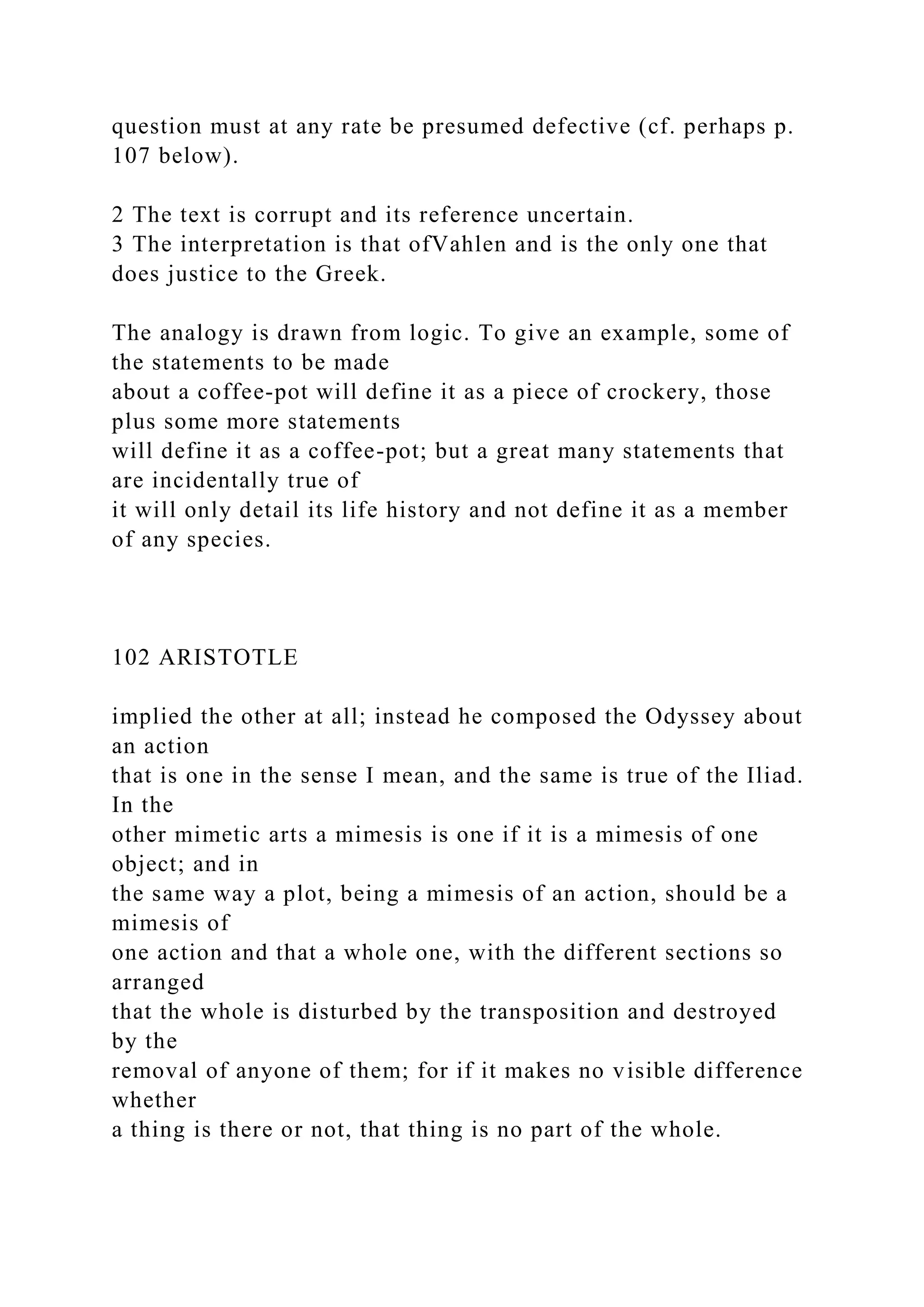 question must at any rate be presumed defective (cf. perhaps p.
107 below).
2 The text is corrupt and its reference uncertain.
3 The interpretation is that ofVahlen and is the only one that
does justice to the Greek.
The analogy is drawn from logic. To give an example, some of
the statements to be made
about a coffee-pot will define it as a piece of crockery, those
plus some more statements
will define it as a coffee-pot; but a great many statements that
are incidentally true of
it will only detail its life history and not define it as a member
of any species.
102 ARISTOTLE
implied the other at all; instead he composed the Odyssey about
an action
that is one in the sense I mean, and the same is true of the Iliad.
In the
other mimetic arts a mimesis is one if it is a mimesis of one
object; and in
the same way a plot, being a mimesis of an action, should be a
mimesis of
one action and that a whole one, with the different sections so
arranged
that the whole is disturbed by the transposition and destroyed
by the
removal of anyone of them; for if it makes no visible difference
whether
a thing is there or not, that thing is no part of the whole.
 