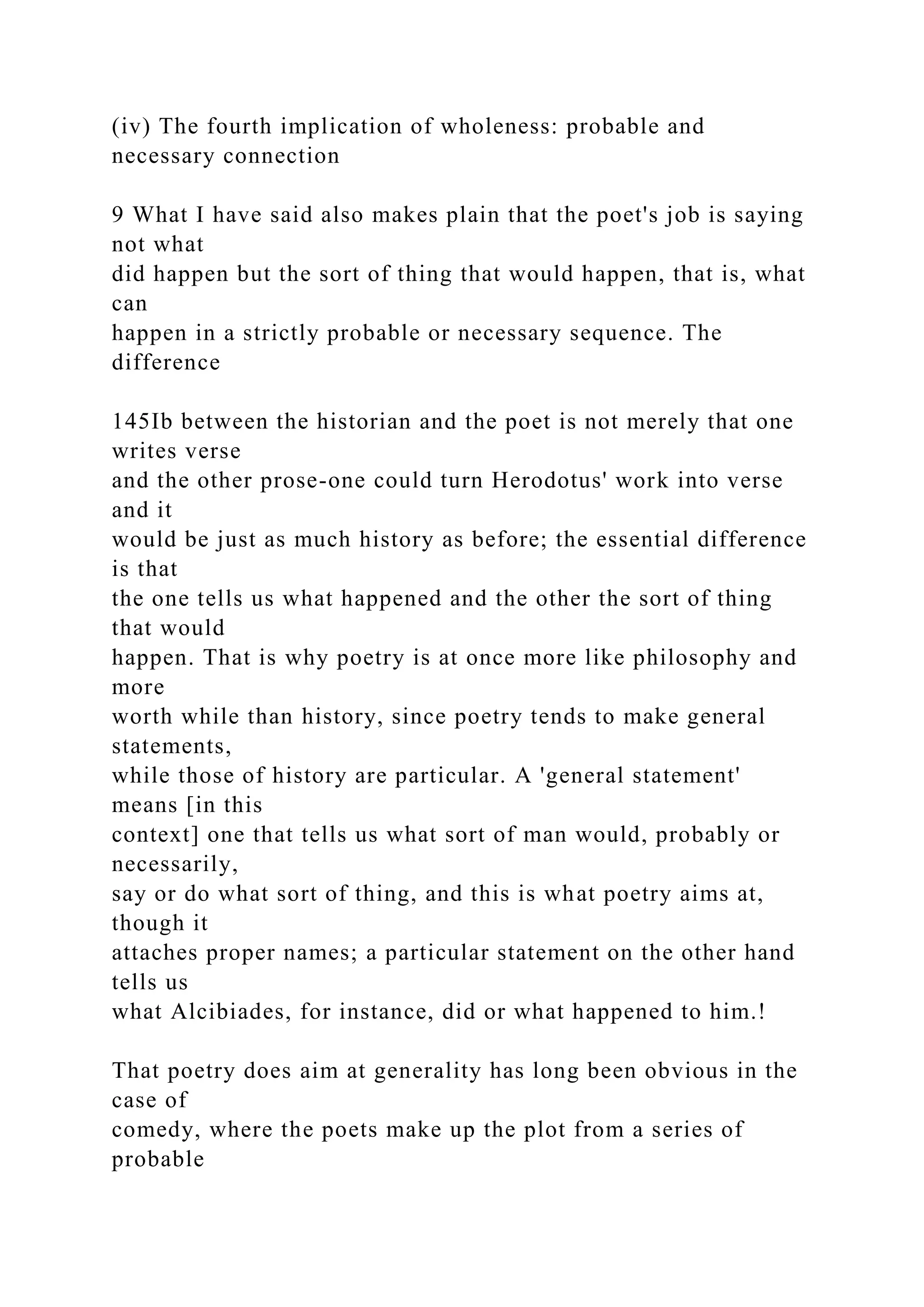 (iv) The fourth implication of wholeness: probable and
necessary connection
9 What I have said also makes plain that the poet's job is saying
not what
did happen but the sort of thing that would happen, that is, what
can
happen in a strictly probable or necessary sequence. The
difference
145Ib between the historian and the poet is not merely that one
writes verse
and the other prose-one could turn Herodotus' work into verse
and it
would be just as much history as before; the essential difference
is that
the one tells us what happened and the other the sort of thing
that would
happen. That is why poetry is at once more like philosophy and
more
worth while than history, since poetry tends to make general
statements,
while those of history are particular. A 'general statement'
means [in this
context] one that tells us what sort of man would, probably or
necessarily,
say or do what sort of thing, and this is what poetry aims at,
though it
attaches proper names; a particular statement on the other hand
tells us
what Alcibiades, for instance, did or what happened to him.!
That poetry does aim at generality has long been obvious in the
case of
comedy, where the poets make up the plot from a series of
probable
 