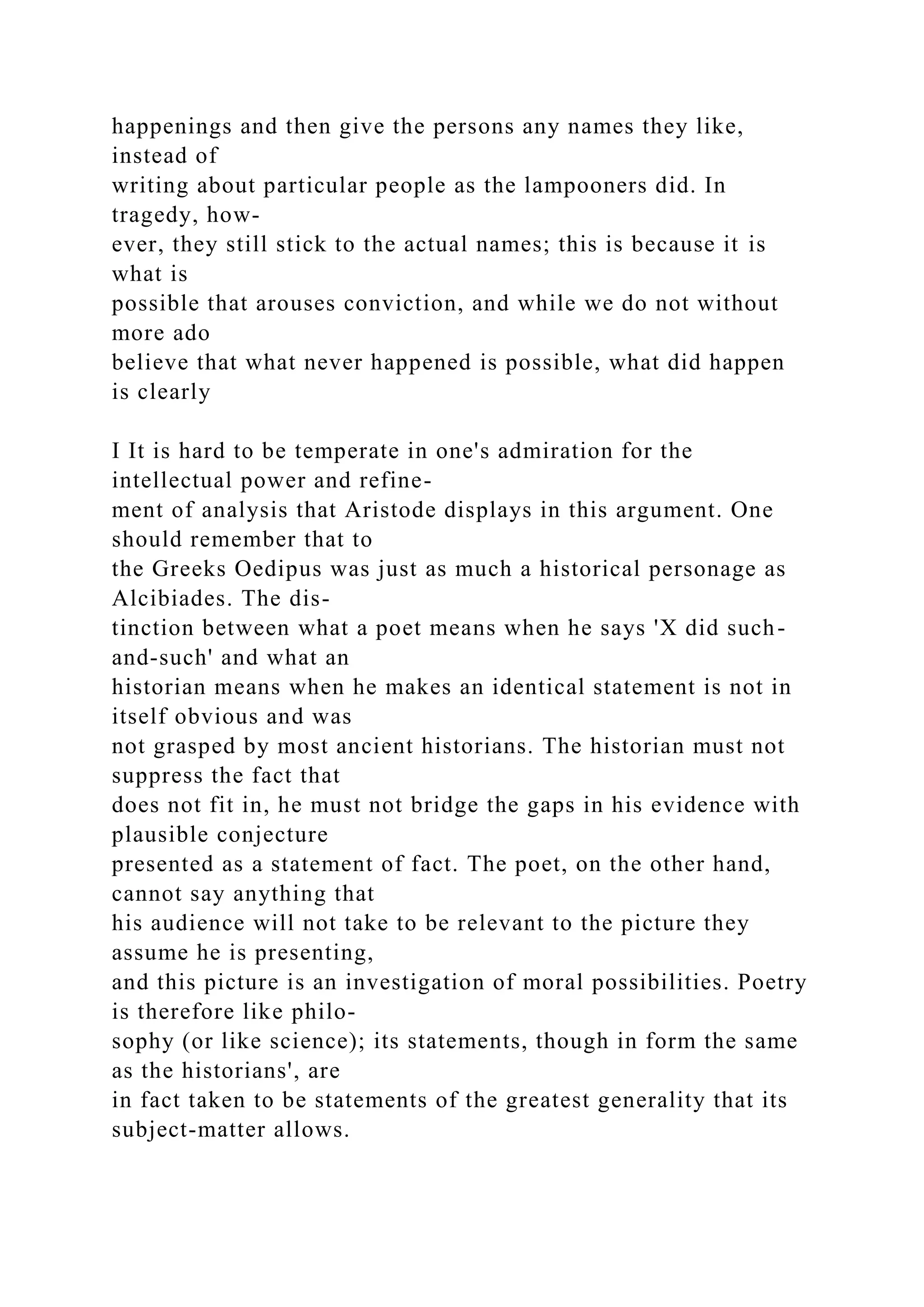 happenings and then give the persons any names they like,
instead of
writing about particular people as the lampooners did. In
tragedy, how-
ever, they still stick to the actual names; this is because it is
what is
possible that arouses conviction, and while we do not without
more ado
believe that what never happened is possible, what did happen
is clearly
I It is hard to be temperate in one's admiration for the
intellectual power and refine-
ment of analysis that Aristode displays in this argument. One
should remember that to
the Greeks Oedipus was just as much a historical personage as
Alcibiades. The dis-
tinction between what a poet means when he says 'X did such-
and-such' and what an
historian means when he makes an identical statement is not in
itself obvious and was
not grasped by most ancient historians. The historian must not
suppress the fact that
does not fit in, he must not bridge the gaps in his evidence with
plausible conjecture
presented as a statement of fact. The poet, on the other hand,
cannot say anything that
his audience will not take to be relevant to the picture they
assume he is presenting,
and this picture is an investigation of moral possibilities. Poetry
is therefore like philo-
sophy (or like science); its statements, though in form the same
as the historians', are
in fact taken to be statements of the greatest generality that its
subject-matter allows.
 