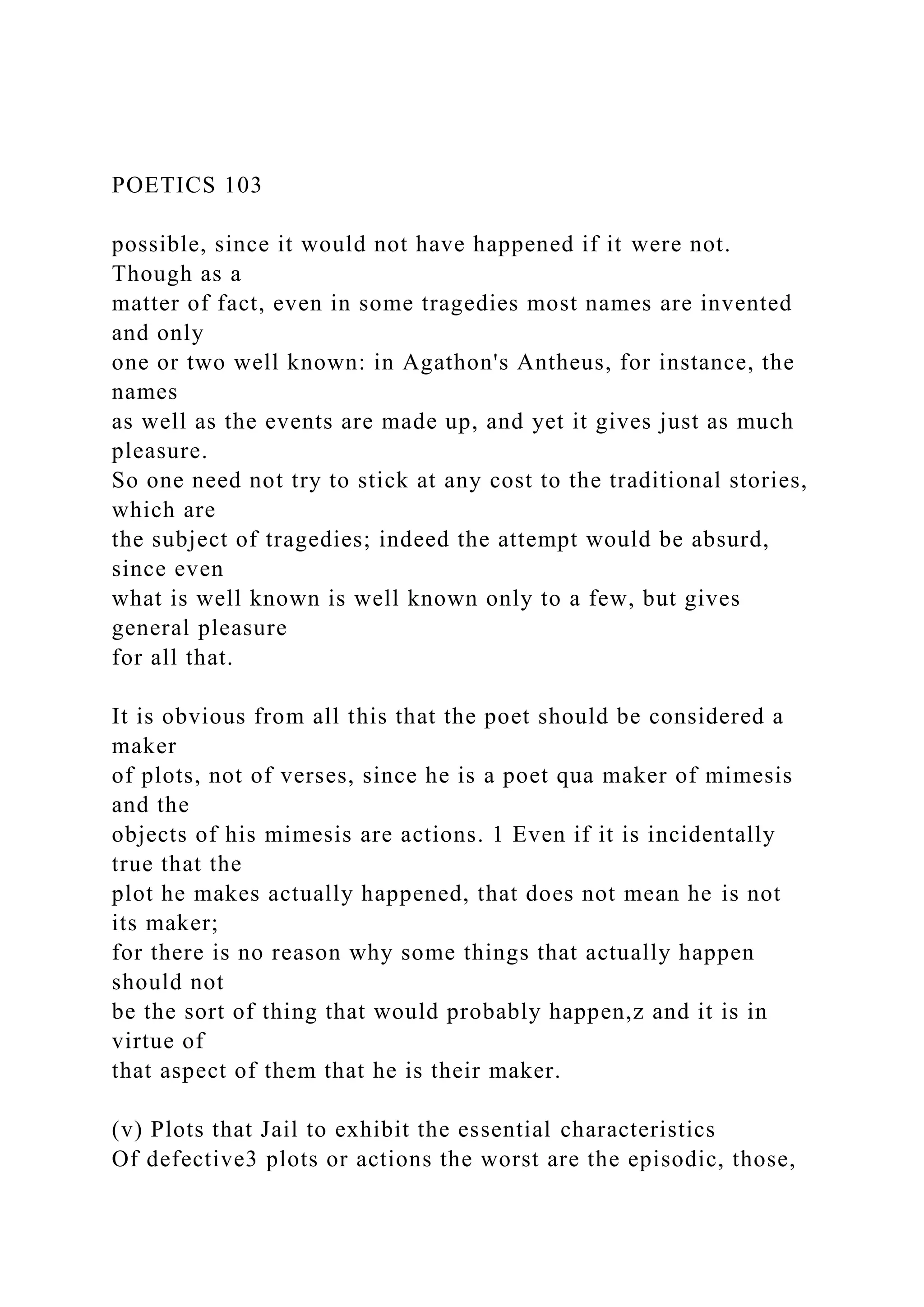 POETICS 103
possible, since it would not have happened if it were not.
Though as a
matter of fact, even in some tragedies most names are invented
and only
one or two well known: in Agathon's Antheus, for instance, the
names
as well as the events are made up, and yet it gives just as much
pleasure.
So one need not try to stick at any cost to the traditional stories,
which are
the subject of tragedies; indeed the attempt would be absurd,
since even
what is well known is well known only to a few, but gives
general pleasure
for all that.
It is obvious from all this that the poet should be considered a
maker
of plots, not of verses, since he is a poet qua maker of mimesis
and the
objects of his mimesis are actions. 1 Even if it is incidentally
true that the
plot he makes actually happened, that does not mean he is not
its maker;
for there is no reason why some things that actually happen
should not
be the sort of thing that would probably happen,z and it is in
virtue of
that aspect of them that he is their maker.
(v) Plots that Jail to exhibit the essential characteristics
Of defective3 plots or actions the worst are the episodic, those,
 