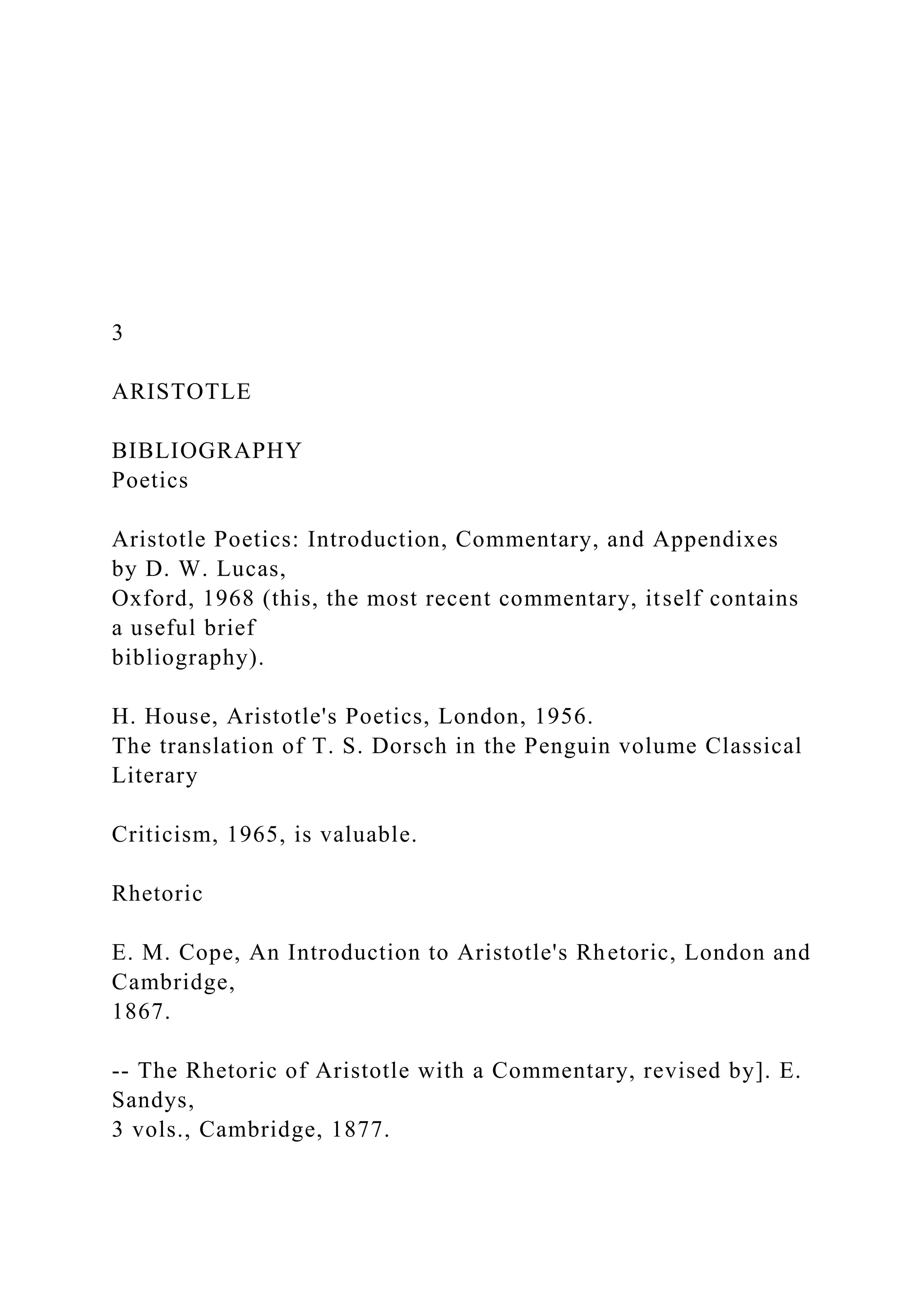 3
ARISTOTLE
BIBLIOGRAPHY
Poetics
Aristotle Poetics: Introduction, Commentary, and Appendixes
by D. W. Lucas,
Oxford, 1968 (this, the most recent commentary, itself contains
a useful brief
bibliography).
H. House, Aristotle's Poetics, London, 1956.
The translation of T. S. Dorsch in the Penguin volume Classical
Literary
Criticism, 1965, is valuable.
Rhetoric
E. M. Cope, An Introduction to Aristotle's Rhetoric, London and
Cambridge,
1867.
-- The Rhetoric of Aristotle with a Commentary, revised by]. E.
Sandys,
3 vols., Cambridge, 1877.
 