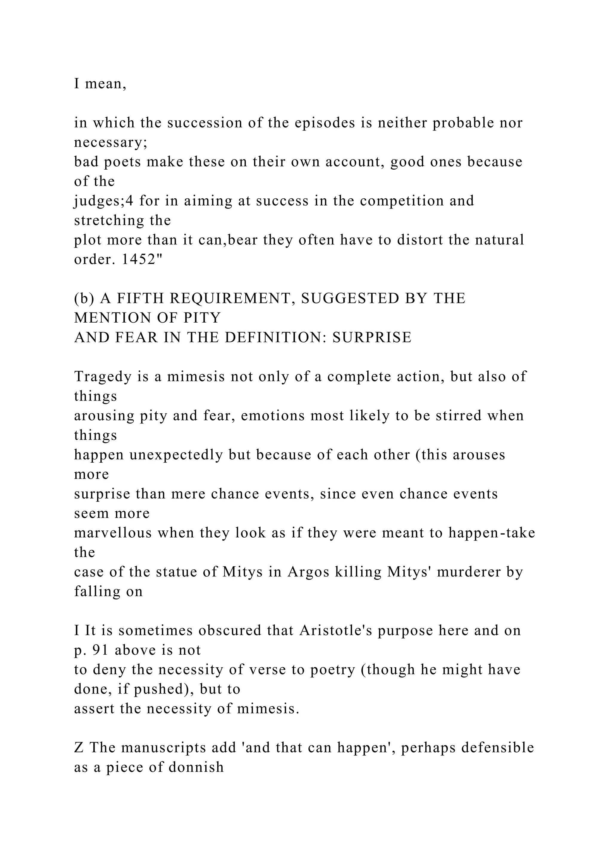 I mean,
in which the succession of the episodes is neither probable nor
necessary;
bad poets make these on their own account, good ones because
of the
judges;4 for in aiming at success in the competition and
stretching the
plot more than it can,bear they often have to distort the natural
order. 1452"
(b) A FIFTH REQUIREMENT, SUGGESTED BY THE
MENTION OF PITY
AND FEAR IN THE DEFINITION: SURPRISE
Tragedy is a mimesis not only of a complete action, but also of
things
arousing pity and fear, emotions most likely to be stirred when
things
happen unexpectedly but because of each other (this arouses
more
surprise than mere chance events, since even chance events
seem more
marvellous when they look as if they were meant to happen-take
the
case of the statue of Mitys in Argos killing Mitys' murderer by
falling on
I It is sometimes obscured that Aristotle's purpose here and on
p. 91 above is not
to deny the necessity of verse to poetry (though he might have
done, if pushed), but to
assert the necessity of mimesis.
Z The manuscripts add 'and that can happen', perhaps defensible
as a piece of donnish
 