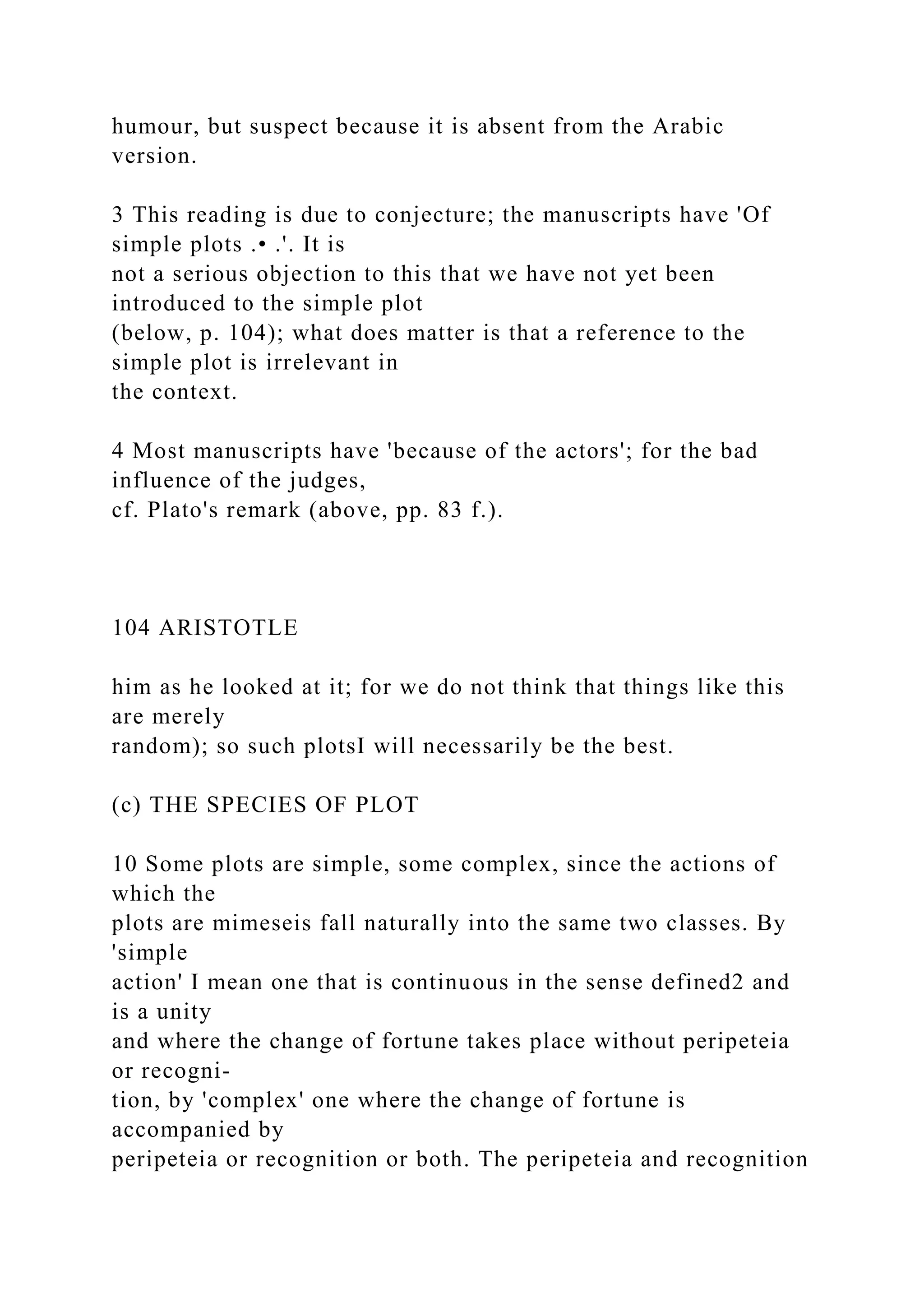 humour, but suspect because it is absent from the Arabic
version.
3 This reading is due to conjecture; the manuscripts have 'Of
simple plots .• .'. It is
not a serious objection to this that we have not yet been
introduced to the simple plot
(below, p. 104); what does matter is that a reference to the
simple plot is irrelevant in
the context.
4 Most manuscripts have 'because of the actors'; for the bad
influence of the judges,
cf. Plato's remark (above, pp. 83 f.).
104 ARISTOTLE
him as he looked at it; for we do not think that things like this
are merely
random); so such plotsI will necessarily be the best.
(c) THE SPECIES OF PLOT
10 Some plots are simple, some complex, since the actions of
which the
plots are mimeseis fall naturally into the same two classes. By
'simple
action' I mean one that is continuous in the sense defined2 and
is a unity
and where the change of fortune takes place without peripeteia
or recogni-
tion, by 'complex' one where the change of fortune is
accompanied by
peripeteia or recognition or both. The peripeteia and recognition
 