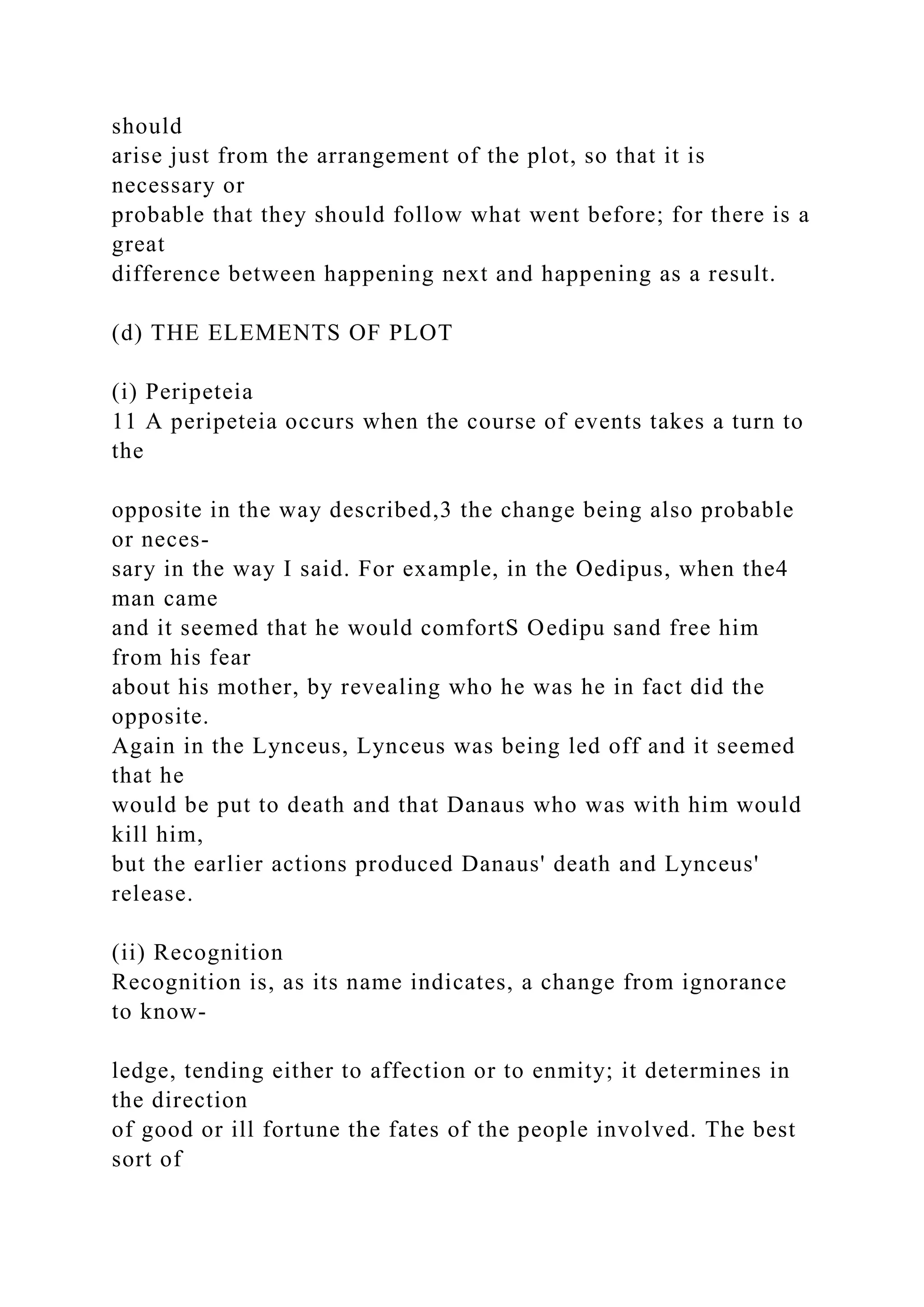 should
arise just from the arrangement of the plot, so that it is
necessary or
probable that they should follow what went before; for there is a
great
difference between happening next and happening as a result.
(d) THE ELEMENTS OF PLOT
(i) Peripeteia
11 A peripeteia occurs when the course of events takes a turn to
the
opposite in the way described,3 the change being also probable
or neces-
sary in the way I said. For example, in the Oedipus, when the4
man came
and it seemed that he would comfortS Oedipu sand free him
from his fear
about his mother, by revealing who he was he in fact did the
opposite.
Again in the Lynceus, Lynceus was being led off and it seemed
that he
would be put to death and that Danaus who was with him would
kill him,
but the earlier actions produced Danaus' death and Lynceus'
release.
(ii) Recognition
Recognition is, as its name indicates, a change from ignorance
to know-
ledge, tending either to affection or to enmity; it determines in
the direction
of good or ill fortune the fates of the people involved. The best
sort of
 