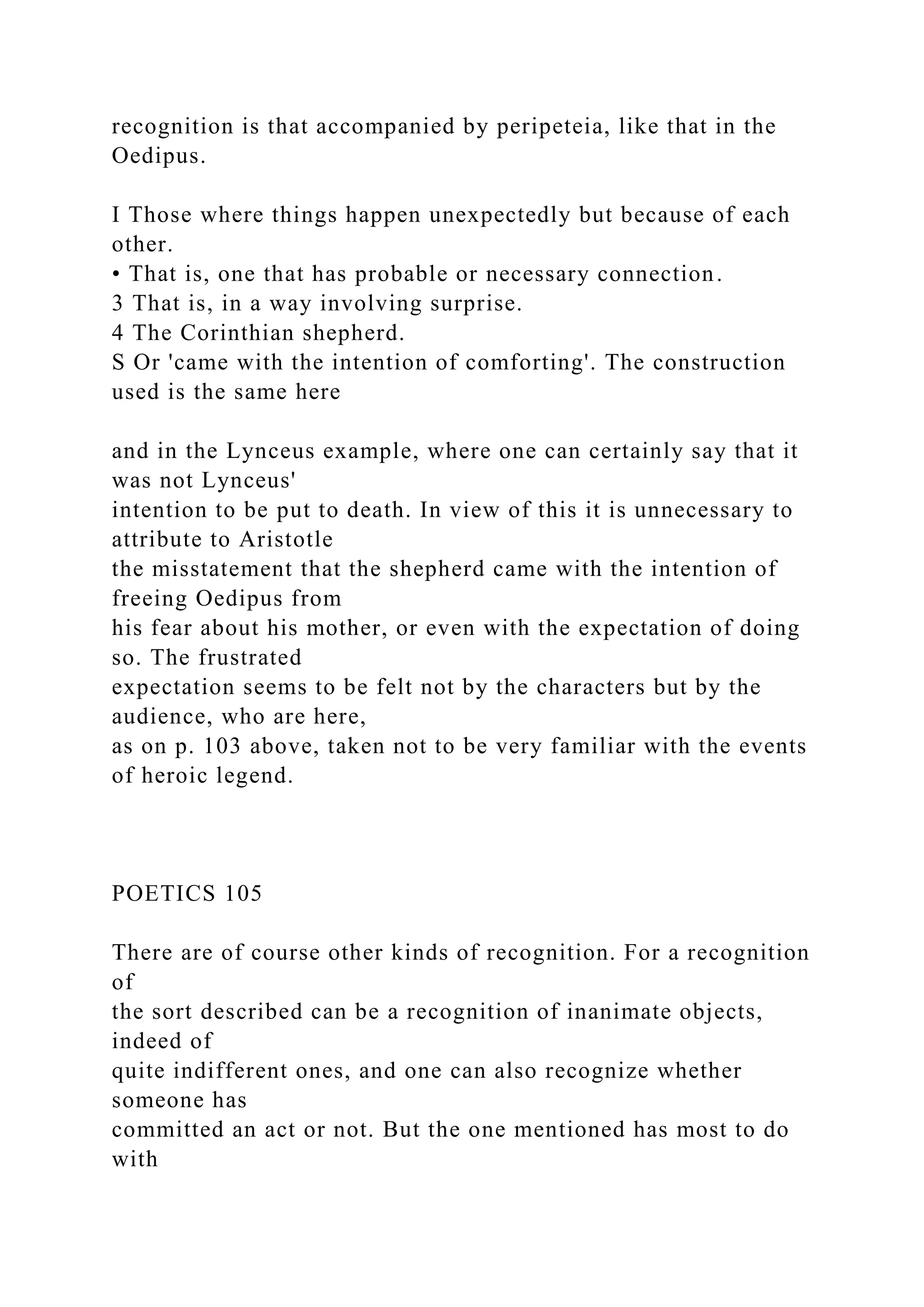 recognition is that accompanied by peripeteia, like that in the
Oedipus.
I Those where things happen unexpectedly but because of each
other.
• That is, one that has probable or necessary connection.
3 That is, in a way involving surprise.
4 The Corinthian shepherd.
S Or 'came with the intention of comforting'. The construction
used is the same here
and in the Lynceus example, where one can certainly say that it
was not Lynceus'
intention to be put to death. In view of this it is unnecessary to
attribute to Aristotle
the misstatement that the shepherd came with the intention of
freeing Oedipus from
his fear about his mother, or even with the expectation of doing
so. The frustrated
expectation seems to be felt not by the characters but by the
audience, who are here,
as on p. 103 above, taken not to be very familiar with the events
of heroic legend.
POETICS 105
There are of course other kinds of recognition. For a recognition
of
the sort described can be a recognition of inanimate objects,
indeed of
quite indifferent ones, and one can also recognize whether
someone has
committed an act or not. But the one mentioned has most to do
with
 