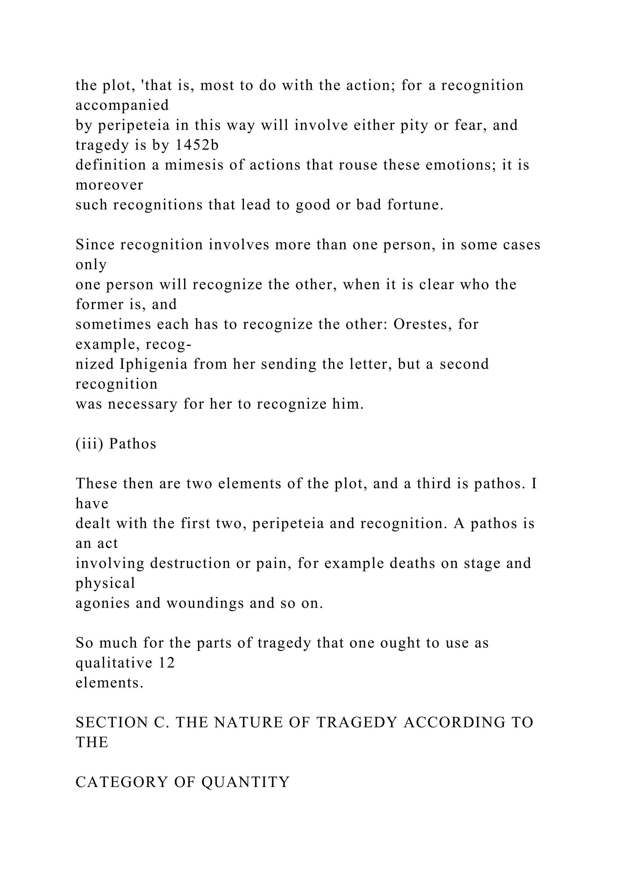 the plot, 'that is, most to do with the action; for a recognition
accompanied
by peripeteia in this way will involve either pity or fear, and
tragedy is by 1452b
definition a mimesis of actions that rouse these emotions; it is
moreover
such recognitions that lead to good or bad fortune.
Since recognition involves more than one person, in some cases
only
one person will recognize the other, when it is clear who the
former is, and
sometimes each has to recognize the other: Orestes, for
example, recog-
nized Iphigenia from her sending the letter, but a second
recognition
was necessary for her to recognize him.
(iii) Pathos
These then are two elements of the plot, and a third is pathos. I
have
dealt with the first two, peripeteia and recognition. A pathos is
an act
involving destruction or pain, for example deaths on stage and
physical
agonies and woundings and so on.
So much for the parts of tragedy that one ought to use as
qualitative 12
elements.
SECTION C. THE NATURE OF TRAGEDY ACCORDING TO
THE
CATEGORY OF QUANTITY
 