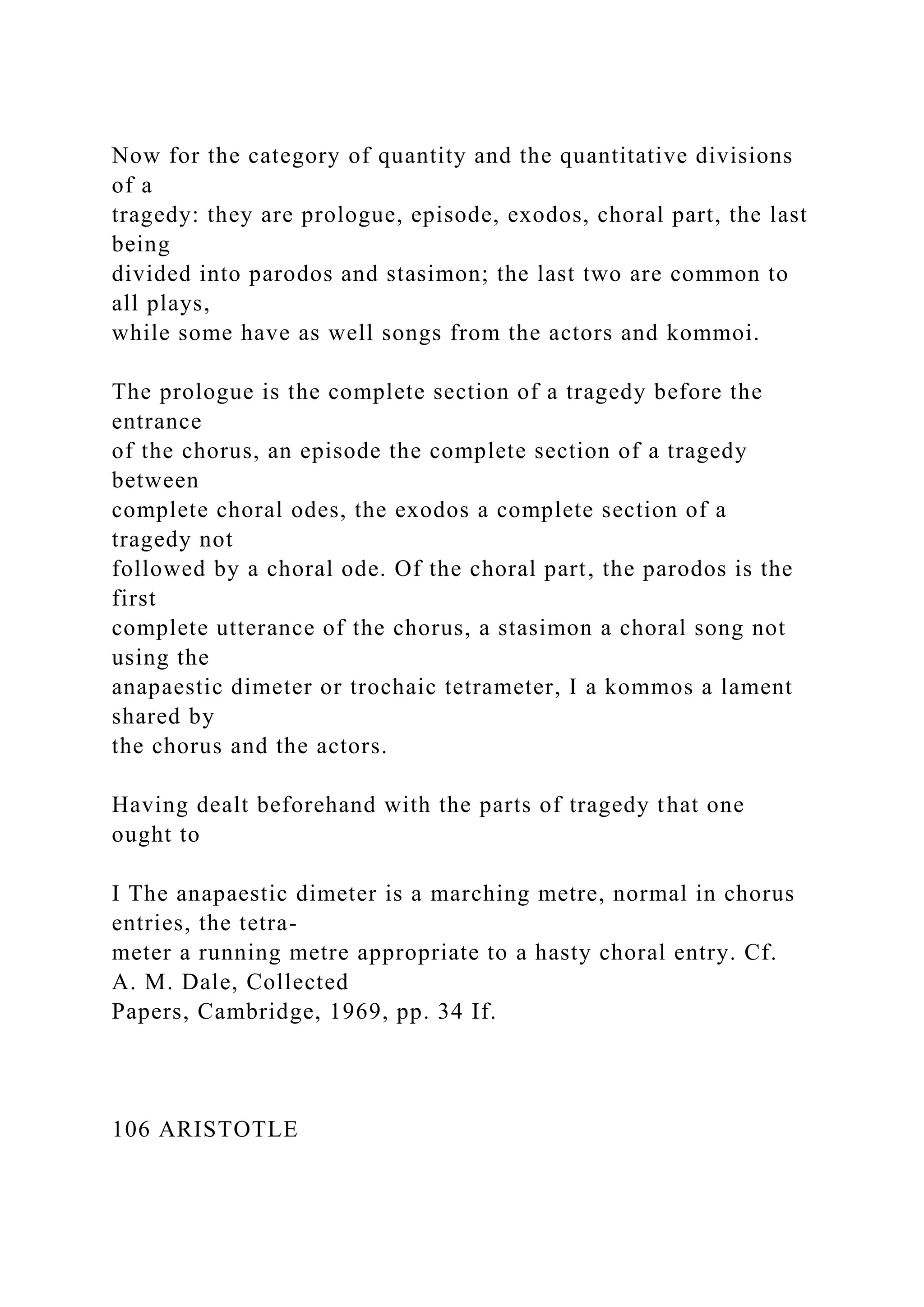 Now for the category of quantity and the quantitative divisions
of a
tragedy: they are prologue, episode, exodos, choral part, the last
being
divided into parodos and stasimon; the last two are common to
all plays,
while some have as well songs from the actors and kommoi.
The prologue is the complete section of a tragedy before the
entrance
of the chorus, an episode the complete section of a tragedy
between
complete choral odes, the exodos a complete section of a
tragedy not
followed by a choral ode. Of the choral part, the parodos is the
first
complete utterance of the chorus, a stasimon a choral song not
using the
anapaestic dimeter or trochaic tetrameter, I a kommos a lament
shared by
the chorus and the actors.
Having dealt beforehand with the parts of tragedy that one
ought to
I The anapaestic dimeter is a marching metre, normal in chorus
entries, the tetra-
meter a running metre appropriate to a hasty choral entry. Cf.
A. M. Dale, Collected
Papers, Cambridge, 1969, pp. 34 If.
106 ARISTOTLE
 