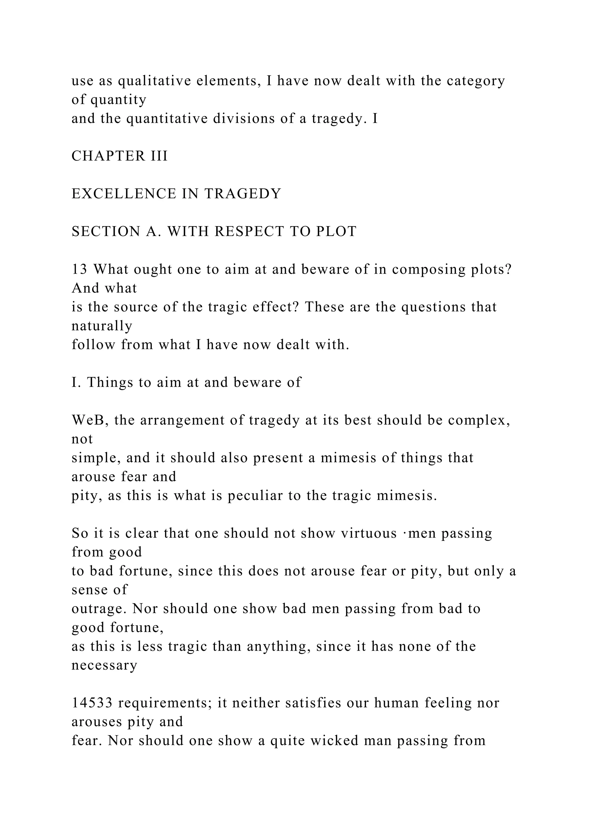 use as qualitative elements, I have now dealt with the category
of quantity
and the quantitative divisions of a tragedy. I
CHAPTER III
EXCELLENCE IN TRAGEDY
SECTION A. WITH RESPECT TO PLOT
13 What ought one to aim at and beware of in composing plots?
And what
is the source of the tragic effect? These are the questions that
naturally
follow from what I have now dealt with.
I. Things to aim at and beware of
WeB, the arrangement of tragedy at its best should be complex,
not
simple, and it should also present a mimesis of things that
arouse fear and
pity, as this is what is peculiar to the tragic mimesis.
So it is clear that one should not show virtuous ·men passing
from good
to bad fortune, since this does not arouse fear or pity, but only a
sense of
outrage. Nor should one show bad men passing from bad to
good fortune,
as this is less tragic than anything, since it has none of the
necessary
14533 requirements; it neither satisfies our human feeling nor
arouses pity and
fear. Nor should one show a quite wicked man passing from
 