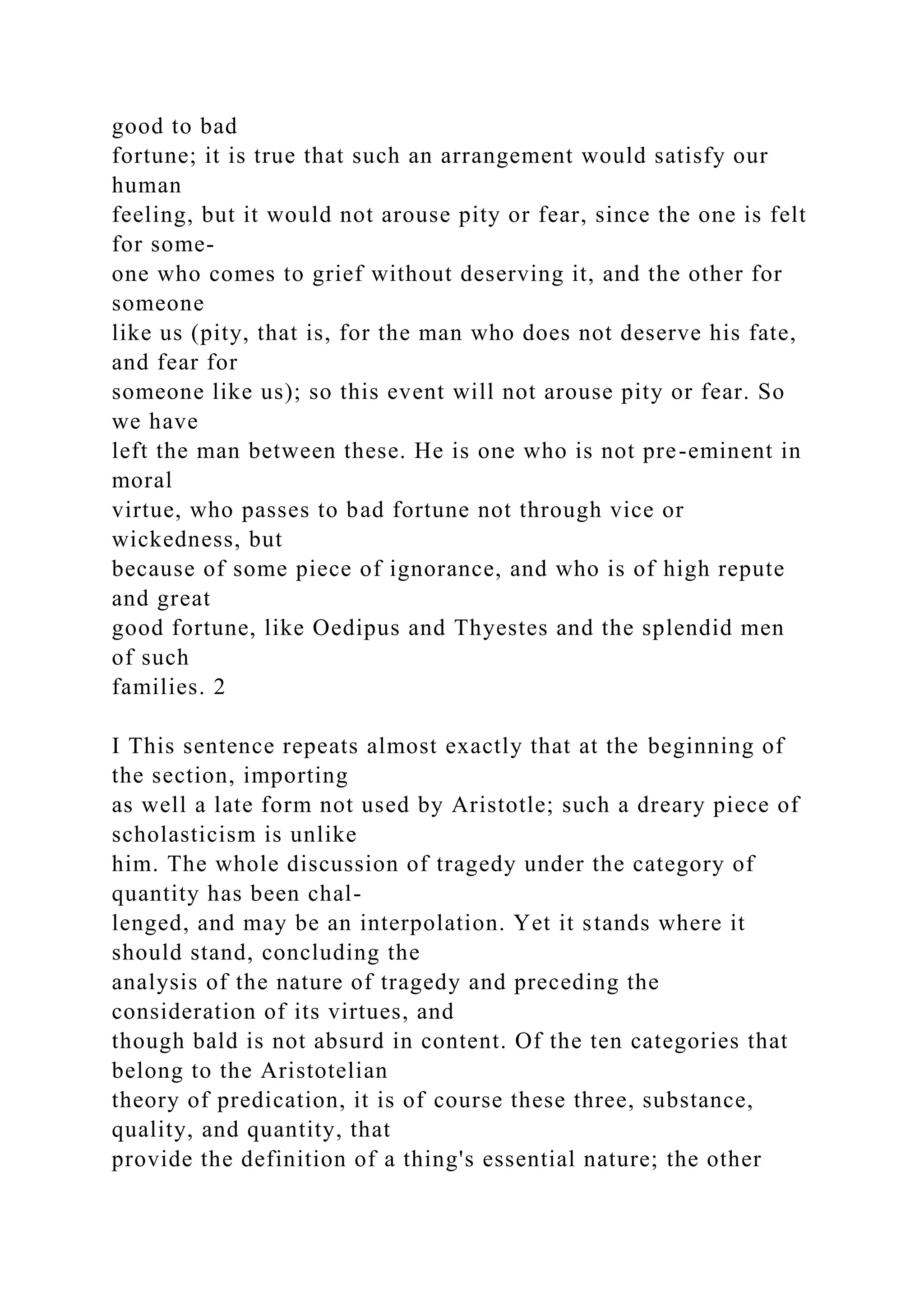 good to bad
fortune; it is true that such an arrangement would satisfy our
human
feeling, but it would not arouse pity or fear, since the one is felt
for some-
one who comes to grief without deserving it, and the other for
someone
like us (pity, that is, for the man who does not deserve his fate,
and fear for
someone like us); so this event will not arouse pity or fear. So
we have
left the man between these. He is one who is not pre-eminent in
moral
virtue, who passes to bad fortune not through vice or
wickedness, but
because of some piece of ignorance, and who is of high repute
and great
good fortune, like Oedipus and Thyestes and the splendid men
of such
families. 2
I This sentence repeats almost exactly that at the beginning of
the section, importing
as well a late form not used by Aristotle; such a dreary piece of
scholasticism is unlike
him. The whole discussion of tragedy under the category of
quantity has been chal-
lenged, and may be an interpolation. Yet it stands where it
should stand, concluding the
analysis of the nature of tragedy and preceding the
consideration of its virtues, and
though bald is not absurd in content. Of the ten categories that
belong to the Aristotelian
theory of predication, it is of course these three, substance,
quality, and quantity, that
provide the definition of a thing's essential nature; the other
 