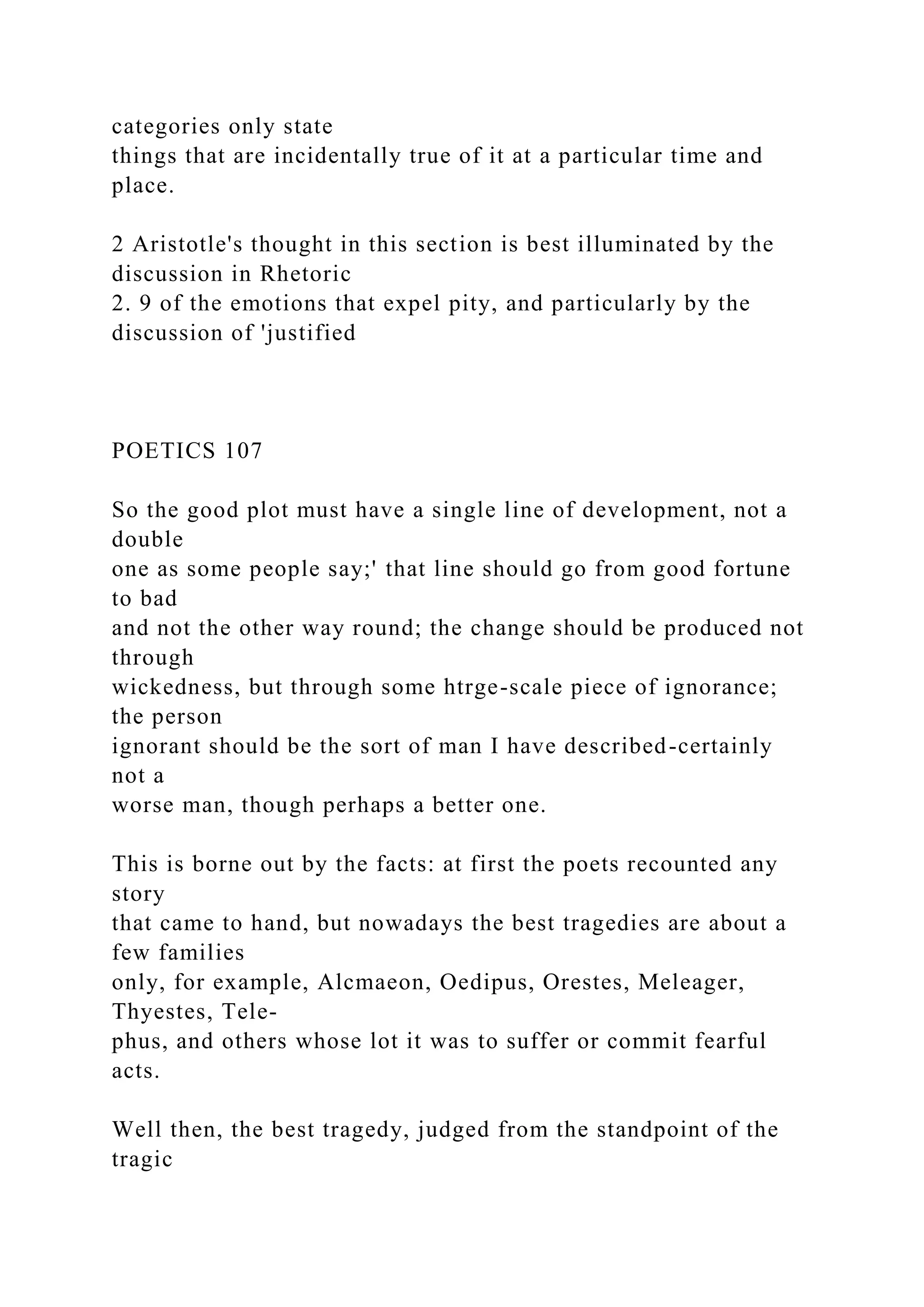 categories only state
things that are incidentally true of it at a particular time and
place.
2 Aristotle's thought in this section is best illuminated by the
discussion in Rhetoric
2. 9 of the emotions that expel pity, and particularly by the
discussion of 'justified
POETICS 107
So the good plot must have a single line of development, not a
double
one as some people say;' that line should go from good fortune
to bad
and not the other way round; the change should be produced not
through
wickedness, but through some htrge-scale piece of ignorance;
the person
ignorant should be the sort of man I have described-certainly
not a
worse man, though perhaps a better one.
This is borne out by the facts: at first the poets recounted any
story
that came to hand, but nowadays the best tragedies are about a
few families
only, for example, Alcmaeon, Oedipus, Orestes, Meleager,
Thyestes, Tele-
phus, and others whose lot it was to suffer or commit fearful
acts.
Well then, the best tragedy, judged from the standpoint of the
tragic
 
