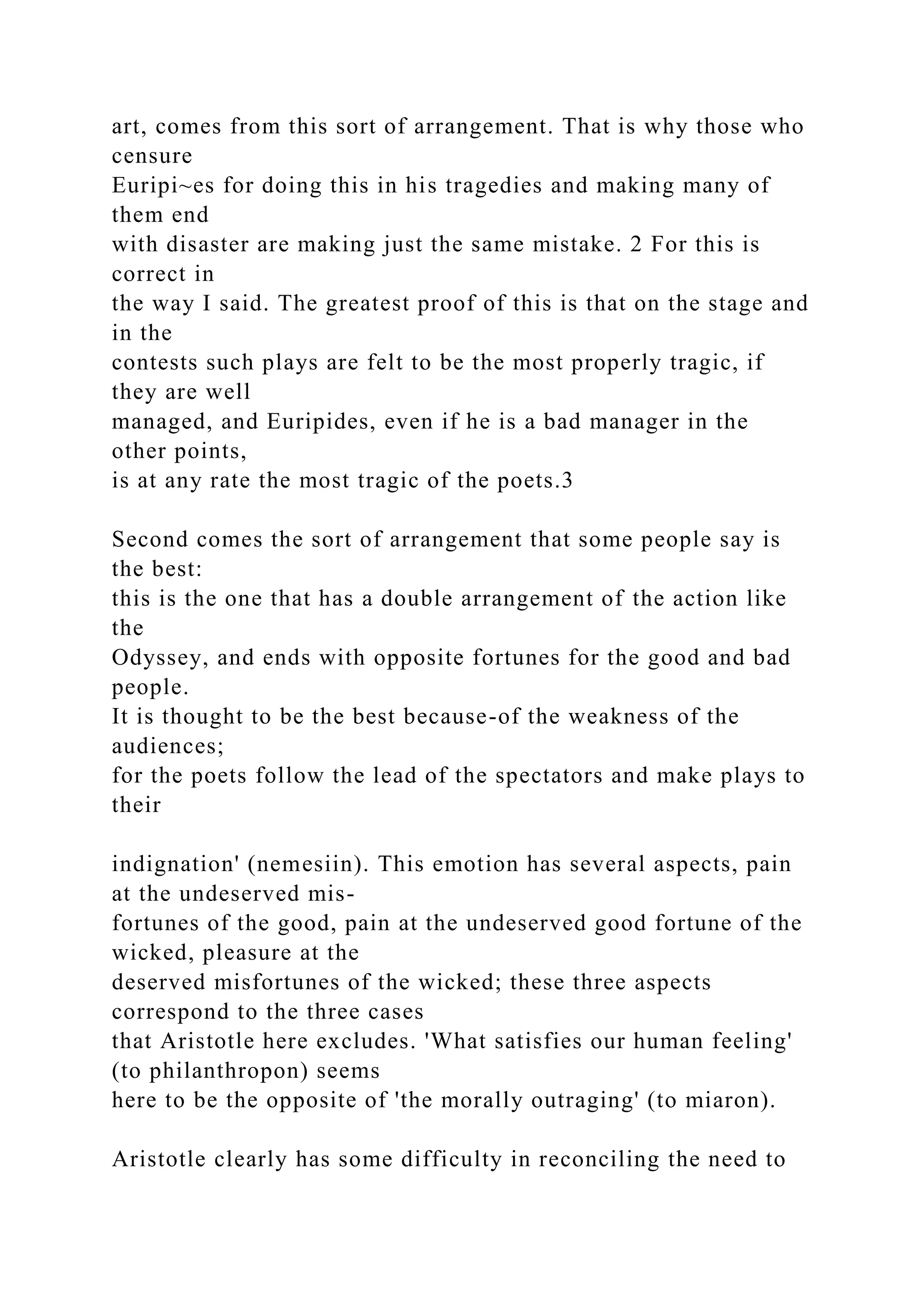 art, comes from this sort of arrangement. That is why those who
censure
Euripi~es for doing this in his tragedies and making many of
them end
with disaster are making just the same mistake. 2 For this is
correct in
the way I said. The greatest proof of this is that on the stage and
in the
contests such plays are felt to be the most properly tragic, if
they are well
managed, and Euripides, even if he is a bad manager in the
other points,
is at any rate the most tragic of the poets.3
Second comes the sort of arrangement that some people say is
the best:
this is the one that has a double arrangement of the action like
the
Odyssey, and ends with opposite fortunes for the good and bad
people.
It is thought to be the best because-of the weakness of the
audiences;
for the poets follow the lead of the spectators and make plays to
their
indignation' (nemesiin). This emotion has several aspects, pain
at the undeserved mis-
fortunes of the good, pain at the undeserved good fortune of the
wicked, pleasure at the
deserved misfortunes of the wicked; these three aspects
correspond to the three cases
that Aristotle here excludes. 'What satisfies our human feeling'
(to philanthropon) seems
here to be the opposite of 'the morally outraging' (to miaron).
Aristotle clearly has some difficulty in reconciling the need to
 