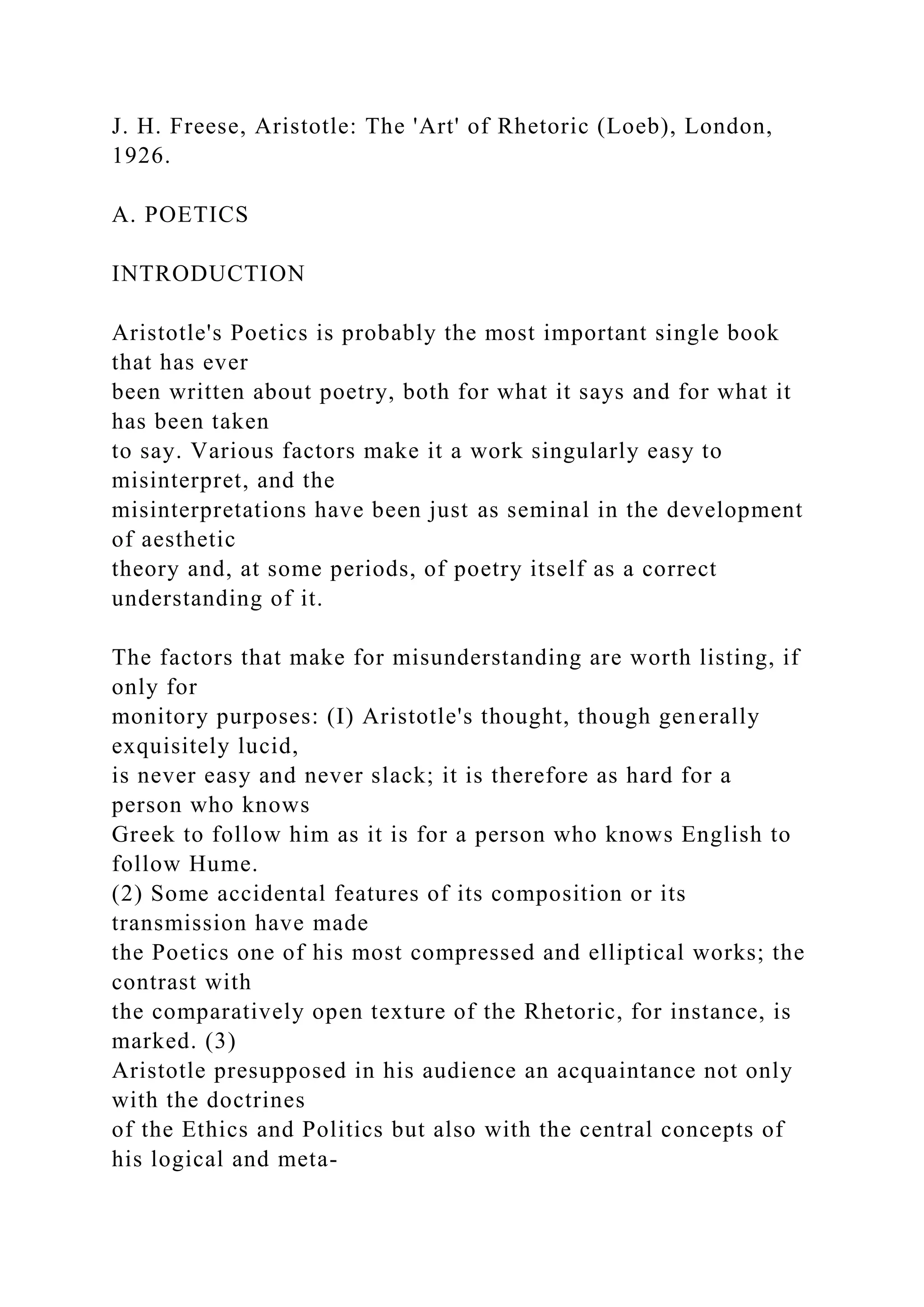 J. H. Freese, Aristotle: The 'Art' of Rhetoric (Loeb), London,
1926.
A. POETICS
INTRODUCTION
Aristotle's Poetics is probably the most important single book
that has ever
been written about poetry, both for what it says and for what it
has been taken
to say. Various factors make it a work singularly easy to
misinterpret, and the
misinterpretations have been just as seminal in the development
of aesthetic
theory and, at some periods, of poetry itself as a correct
understanding of it.
The factors that make for misunderstanding are worth listing, if
only for
monitory purposes: (I) Aristotle's thought, though generally
exquisitely lucid,
is never easy and never slack; it is therefore as hard for a
person who knows
Greek to follow him as it is for a person who knows English to
follow Hume.
(2) Some accidental features of its composition or its
transmission have made
the Poetics one of his most compressed and elliptical works; the
contrast with
the comparatively open texture of the Rhetoric, for instance, is
marked. (3)
Aristotle presupposed in his audience an acquaintance not only
with the doctrines
of the Ethics and Politics but also with the central concepts of
his logical and meta-
 