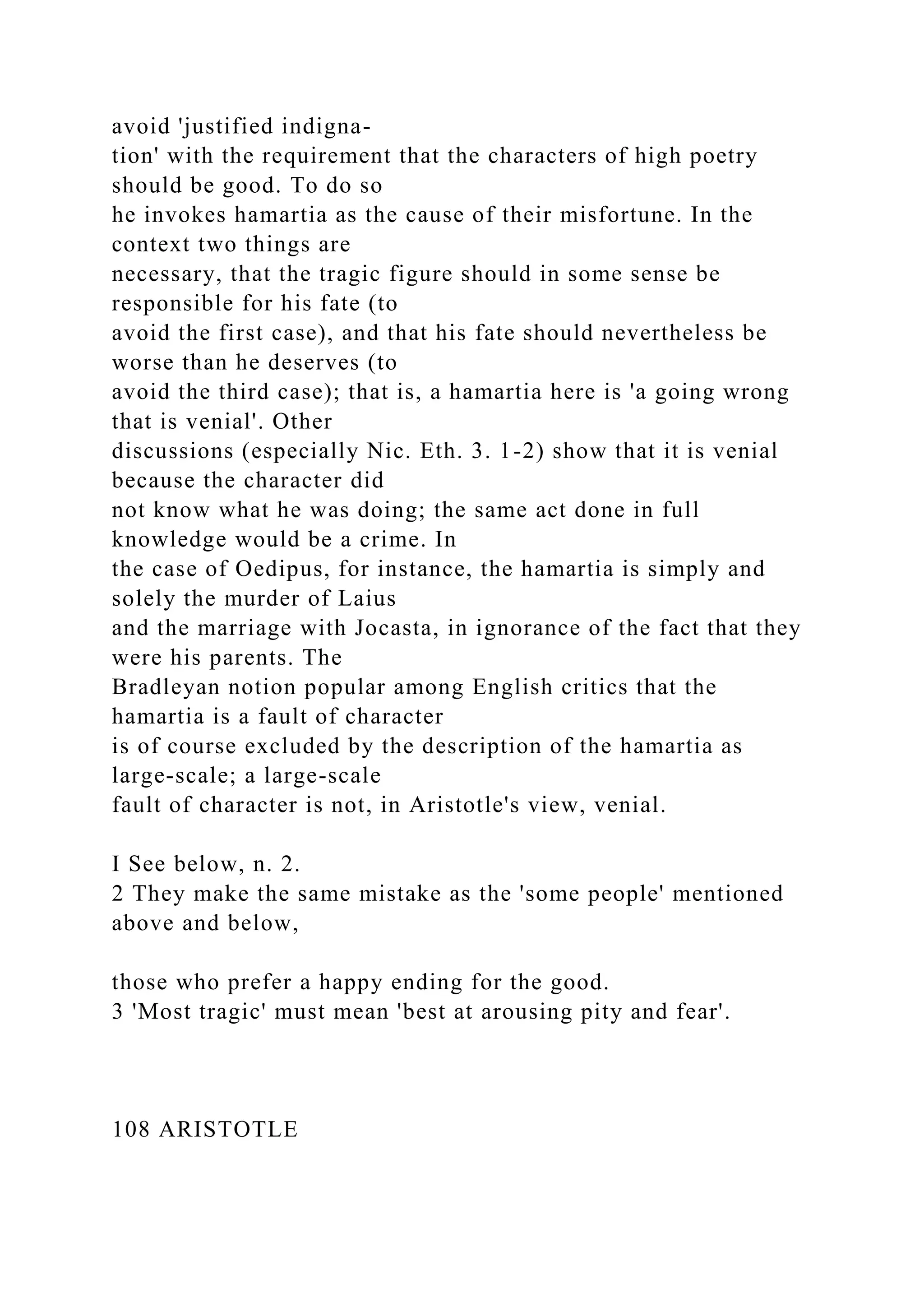 avoid 'justified indigna-
tion' with the requirement that the characters of high poetry
should be good. To do so
he invokes hamartia as the cause of their misfortune. In the
context two things are
necessary, that the tragic figure should in some sense be
responsible for his fate (to
avoid the first case), and that his fate should nevertheless be
worse than he deserves (to
avoid the third case); that is, a hamartia here is 'a going wrong
that is venial'. Other
discussions (especially Nic. Eth. 3. 1-2) show that it is venial
because the character did
not know what he was doing; the same act done in full
knowledge would be a crime. In
the case of Oedipus, for instance, the hamartia is simply and
solely the murder of Laius
and the marriage with Jocasta, in ignorance of the fact that they
were his parents. The
Bradleyan notion popular among English critics that the
hamartia is a fault of character
is of course excluded by the description of the hamartia as
large-scale; a large-scale
fault of character is not, in Aristotle's view, venial.
I See below, n. 2.
2 They make the same mistake as the 'some people' mentioned
above and below,
those who prefer a happy ending for the good.
3 'Most tragic' must mean 'best at arousing pity and fear'.
108 ARISTOTLE
 